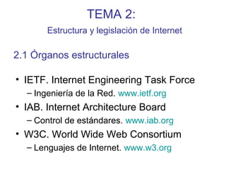 TEMA 2:
Estructura y legislación de Internet
• IETF. Internet Engineering Task Force
– Ingeniería de la Red. www.ietf.org
• IAB. Internet Architecture Board
– Control de estándares. www.iab.org
• W3C. World Wide Web Consortium
– Lenguajes de Internet. www.w3.org
2.1 Órganos estructurales
 