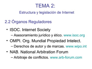 TEMA 2:
Estructura y legislación de Internet
• ISOC. Internet Society
– Asesoramiento jurídico y ético. www.isoc.org
• OMPI. Org. Mundial Propiedad Intelect.
– Derechos de autor y de marcas. www.wipo.int
• NAB. National Arbitration Forum
– Arbitraje de conflictos. www.arb-forum.com
2.2 Órganos Reguladores
 