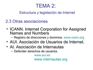 TEMA 2:
Estructura y legislación de Internet
• ICANN. Internet Corporation for Assigned
Names and Numbers
– Registro de direcciones y dominios. www.icann.org
• AUI. Asociación de Usuarios de Internet.
• AI. Asociación de Internautas
– Defender derechos de usuarios.
www.aui.es
www.internautas.org
2.3 Otras asociaciones
 