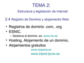 TEMA 2:
Estructura y legislación de Internet
• Registros de dominio .com, .org
• ESNIC.
– Gestiona el dominio .es. www.nic.es
• Hosting. Alojamiento de un dominio.
• Alojamientos gratuitos
www.iespana.es
www.tripod.lycos.es
2.4 Registro de Dominio y alojamiento Web
 