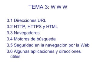 3.1 Direcciones URL
3.2 HTTP, HTTPS y HTML
3.3 Navegadores
3.4 Motores de búsqueda
3.5 Seguridad en la navegación por la Web
3.6 Algunas aplicaciones y direcciones
útiles
TEMA 3: W W W
 