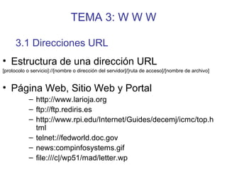 TEMA 3: W W W
• Estructura de una dirección URL
[protocolo o servicio]://[nombre o dirección del servidor]/[ruta de acceso]/[nombre de archivo]
• Página Web, Sitio Web y Portal
– http://www.larioja.org
– ftp://ftp.rediris.es
– http://www.rpi.edu/Internet/Guides/decemj/icmc/top.h
tml
– telnet://fedworld.doc.gov
– news:compinfosystems.gif
– file:///c|/wp51/mad/letter.wp
3.1 Direcciones URL
 