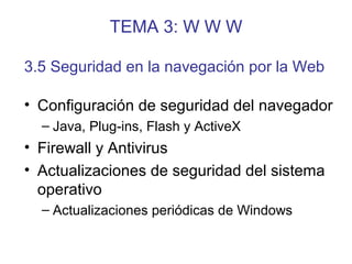 TEMA 3: W W W
• Configuración de seguridad del navegador
– Java, Plug-ins, Flash y ActiveX
• Firewall y Antivirus
• Actualizaciones de seguridad del sistema
operativo
– Actualizaciones periódicas de Windows
3.5 Seguridad en la navegación por la Web
 