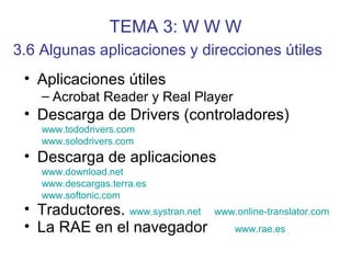 TEMA 3: W W W
• Aplicaciones útiles
– Acrobat Reader y Real Player
• Descarga de Drivers (controladores)
www.tododrivers.com
www.solodrivers.com
• Descarga de aplicaciones
www.download.net
www.descargas.terra.es
www.softonic.com
• Traductores. www.systran.net www.online-translator.com
• La RAE en el navegador www.rae.es
3.6 Algunas aplicaciones y direcciones útiles
 