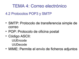 TEMA 4: Correo electrónico
• SMTP: Protocolo de transferencia simple de
correo
• POP: Protocolo de oficina postal
• Código ASCII:
UUEncode
UUDecode
• MIME: Permite el envío de ficheros adjuntos
4.2 Protocolos POP3 y SMTP
 