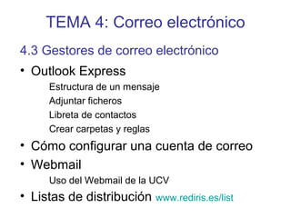 TEMA 4: Correo electrónico
• Outlook Express
Estructura de un mensaje
Adjuntar ficheros
Libreta de contactos
Crear carpetas y reglas
• Cómo configurar una cuenta de correo
• Webmail
Uso del Webmail de la UCV
• Listas de distribución www.rediris.es/list
4.3 Gestores de correo electrónico
 