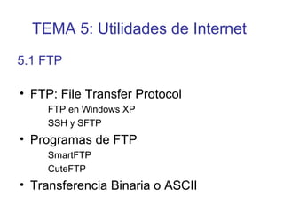 • FTP: File Transfer Protocol
FTP en Windows XP
SSH y SFTP
• Programas de FTP
SmartFTP
CuteFTP
• Transferencia Binaria o ASCII
5.1 FTP
TEMA 5: Utilidades de Internet
 