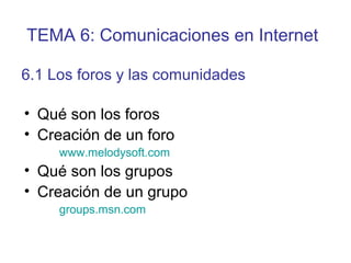 • Qué son los foros
• Creación de un foro
www.melodysoft.com
• Qué son los grupos
• Creación de un grupo
groups.msn.com
6.1 Los foros y las comunidades
TEMA 6: Comunicaciones en Internet
 