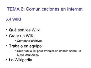 • Qué son los WIKI
• Crear un WIKI
• Compartir archivos
• Trabajo en equipo:
• Crear un WIKI para trabajar en común sobre un
tema propuesto.
• La Wikipedia
6.4 WIKI
TEMA 6: Comunicaciones en Internet
 