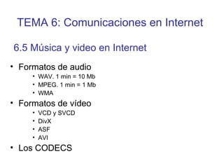 • Formatos de audio
• WAV. 1 min = 10 Mb
• MPEG. 1 min = 1 Mb
• WMA
• Formatos de vídeo
• VCD y SVCD
• DivX
• ASF
• AVI
• Los CODECS
6.5 Música y video en Internet
TEMA 6: Comunicaciones en Internet
 