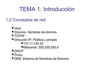 TEMA 1: Introducción
1.2 Conceptos de red
Host
Dominio. Nombres de dominio.
TCP/IP
Dirección IP. Pública y privada
172.17.145.23
Máscaras: 255.255.255.0
DHCP
Proxy
DNS. Sistema de Nombres de Dominio
 