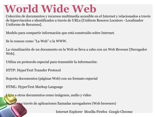 World Wide WebColección de documentos y recursos multimedia accesible en el Internet y relacionados a través
de hipervínculos e identificados a través de URLs [Uniform Resorce Locators Localizador‐
Uniforme de Recursos].
Modelo para compartir información que está construido sobre Internet.
Se le conoce como "La Web" o la WWW.
La visualización de un documento en la Web se lleva a cabo con un Web Browser [Navegador
Web].
Utiliza un protocolo especial para transmitir la información:
HTTP: HyperText Transfer Protocol
Soporta documentos (páginas Web) con un formato especial
HTML: HyperText Markup Language
Ligas a otros documentos como imágenes, audio y video
Se accesa a través de aplicaciones llamadas navegadores (Web browsers)
Internet Explorer Mozilla Firefox Google Chrome
 