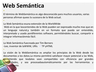 Web Semántica
•
El término de WebSemántica es algo desconocido para muchos usuarios, varias
personas afirman quees la sucesora de la Web actual.
•
La Web Semántica esuna extensión de la WorldWide
Web en la que loscontenidos de la Web pueden ser expresado mucho mas que en
un lenguaje natural,y también en un formato que pueda ser entendido,
interpretado y usado pordiferentes software, permitiéndoles buscar, compartir e
integrar informaciónmás fácil.
•
La Web Semántica fuecreada por Tim Berners
-Lee, inventor de laWWW, URIs, HTTP yHTML
•
La visión de la WebSemántica es ampliar los principios de la Web desde los
documentos a los datos.La misma permitirá satisfacer mayor potencial a las Web,
permitiendo que losdatos sean compartidos con eficiencia por grandes
comunidades, y sea procesadaautomáticamente por las herramientas y
manualmente.
 
