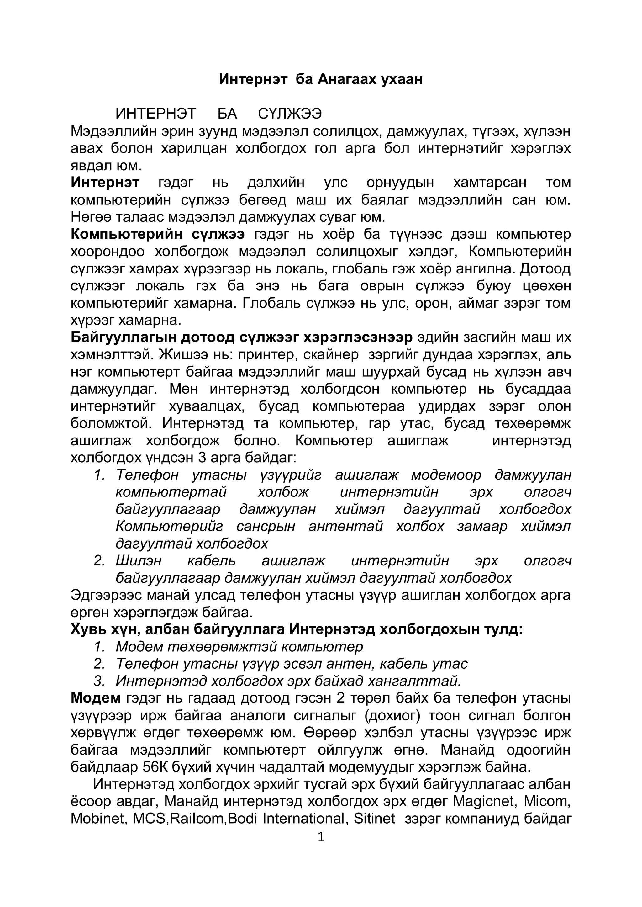 Интернэт ба Анагаах ухаан

      ИНТЕРНЭТ БА СҮЛЖЭЭ
Мэдээллийн эрин зуунд мэдээлэл солилцох, дамжуулах, түгээх, хүлээн
авах болон харилцан холбогдох гол арга бол интернэтийг хэрэглэх
явдал юм.
Интернэт гэдэг нь дэлхийн улс орнуудын хамтарсан том
компьютерийн сүлжээ бөгөөд маш их баялаг мэдээллийн сан юм.
Нөгөө талаас мэдээлэл дамжуулах суваг юм.
Компьютерийн сүлжээ гэдэг нь хоѐр ба түүнээс дээш компьютер
хоорондоо холбогдож мэдээлэл солилцохыг хэлдэг, Компьютерийн
сүлжээг хамрах хүрээгээр нь локаль, глобаль гэж хоѐр ангилна. Дотоод
сүлжээг локаль гэх ба энэ нь бага оврын сүлжээ буюу цөөхөн
компьютерийг хамарна. Глобаль сүлжээ нь улс, орон, аймаг зэрэг том
хүрээг хамарна.
Байгууллагын дотоод сүлжээг хэрэглэсэнээр эдийн засгийн маш их
хэмнэлттэй. Жишээ нь: принтер, скайнер зэргийг дундаа хэрэглэх, аль
нэг компьютерт байгаа мэдээллийг маш шуурхай бусад нь хүлээн авч
дамжуулдаг. Мөн интернэтэд холбогдсон компьютер нь бусаддаа
интернэтийг хуваалцах, бусад компьютераа удирдах зэрэг олон
боломжтой. Интернэтэд та компьютер, гар утас, бусад төхөөрөмж
ашиглаж холбогдож болно. Компьютер ашиглаж                   интернэтэд
холбогдох үндсэн 3 арга байдаг:
   1. Телефон утасны үзүүрийг ашиглаж модемоор дамжуулан
      компьютертай        холбож      интернэтийн         эрх    олгогч
      байгууллагаар дамжуулан хиймэл дагуултай холбогдох
      Компьютерийг сансрын антентай холбох замаар хиймэл
      дагуултай холбогдох
   2. Шилэн     кабель     ашиглаж      интернэтийн        эрх   олгогч
      байгууллагаар дамжуулан хиймэл дагуултай холбогдох
Эдгээрээс манай улсад телефон утасны үзүүр ашиглан холбогдох арга
өргөн хэрэглэгдэж байгаа.
Хувь хүн, албан байгууллага Интернэтэд холбогдохын тулд:
   1. Модем төхөөрөмжтэй компьютер
   2. Телефон утасны үзүүр эсвэл антен, кабель утас
   3. Интернэтэд холбогдох эрх байхад хангалттай.
Модем гэдэг нь гадаад дотоод гэсэн 2 төрөл байх ба телефон утасны
үзүүрээр ирж байгаа аналоги сигналыг (дохиог) тоон сигнал болгон
хөрвүүлж өгдөг төхөөрөмж юм. Өөрөөр хэлбэл утасны үзүүрээс ирж
байгаа мэдээллийг компьютерт ойлгуулж өгнө. Манайд одоогийн
байдлаар 56К бүхий хүчин чадалтай модемуудыг хэрэглэж байна.
   Интернэтэд холбогдох эрхийг тусгай эрх бүхий байгууллагаас албан
ѐсоор авдаг, Манайд интернэтэд холбогдох эрх өгдөг Magicnet, Micom,
Mobinet, MCS,Railcom,Bodi International, Sitinet зэрэг компаниуд байдаг
                                   1
 