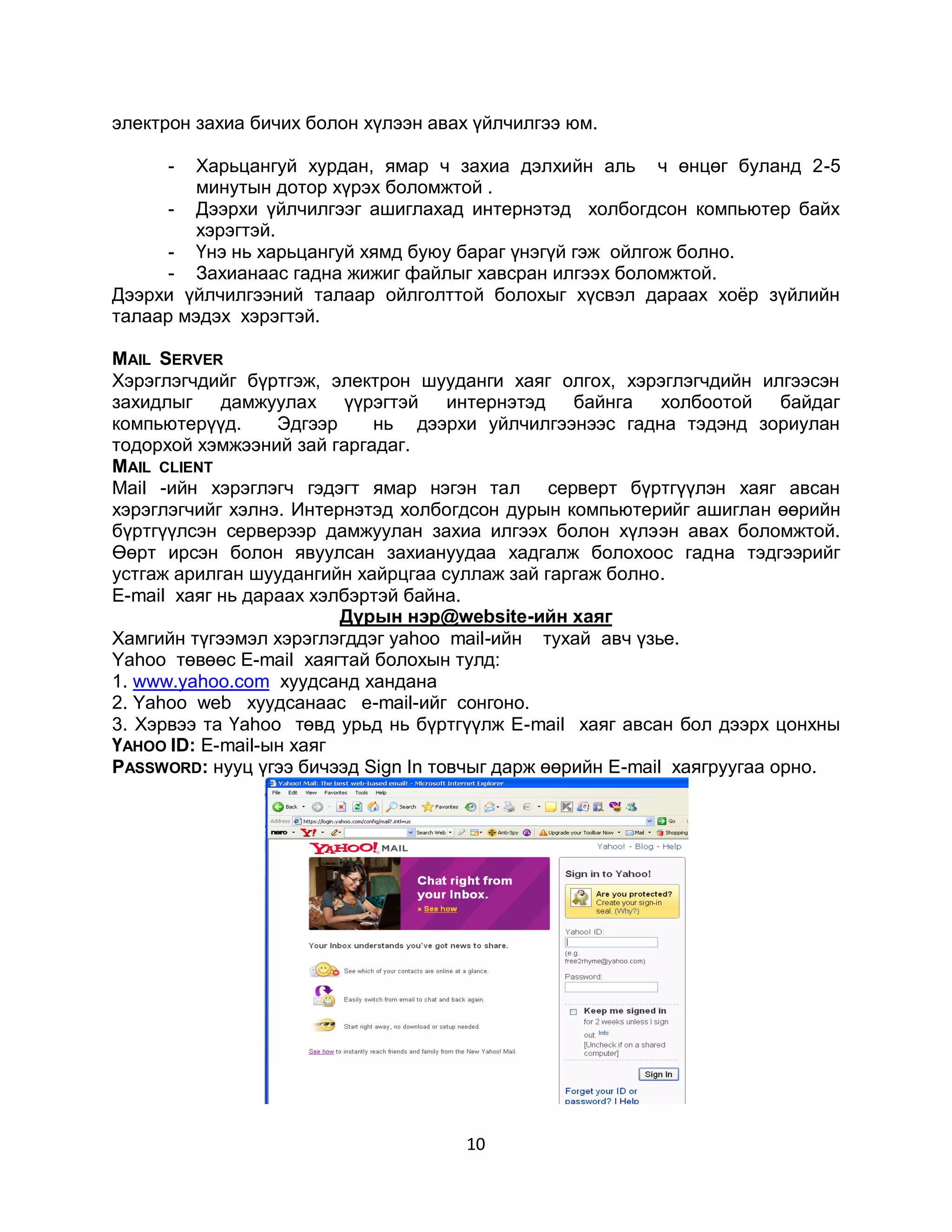 электрон захиа бичих болон хүлээн авах үйлчилгээ юм.

      -  Харьцангуй хурдан, ямар ч захиа дэлхийн аль ч өнцөг буланд 2-5
         минутын дотор хүрэх боломжтой .
      - Дээрхи үйлчилгээг ашиглахад интернэтэд холбогдсон компьютер байх
         хэрэгтэй.
      - Үнэ нь харьцангуй хямд буюу бараг үнэгүй гэж ойлгож болно.
      - Захианаас гадна жижиг файлыг хавсран илгээх боломжтой.
Дээрхи үйлчилгээний талаар ойлголттой болохыг хүсвэл дараах хоѐр зүйлийн
талаар мэдэх хэрэгтэй.

MAIL SERVER
Хэрэглэгчдийг бүртгэж, электрон шууданги хаяг олгох, хэрэглэгчдийн илгээсэн
захидлыг    дамжуулах үүрэгтэй       интернэтэд байнга      холбоотой    байдаг
компьютерүүд.     Эдгээр    нь дээрхи уйлчилгээнээс гадна тэдэнд зориулан
тодорхой хэмжээний зай гаргадаг.
MAIL CLIENT
Mail -ийн хэрэглэгч гэдэгт ямар нэгэн тал серверт бүртгүүлэн хаяг авсан
хэрэглэгчийг хэлнэ. Интернэтэд холбогдсон дурын компьютерийг ашиглан өөрийн
бүртгүүлсэн серверээр дамжуулан захиа илгээх болон хүлээн авах боломжтой.
Өөрт ирсэн болон явуулсан захиануудаа хадгалж болохоос гадна тэдгээрийг
устгаж арилган шуудангийн хайрцгаа суллаж зай гаргаж болно.
E-mail хаяг нь дараах хэлбэртэй байна.
                         Дүрын нэр@website-ийн хаяг
Хамгийн түгээмэл хэрэглэгддэг yahoo mail-ийн тухай авч үзье.
Yahoo төвөөс Е-mail хаягтай болохын тулд:
1. www.yahoo.com хуудсанд хандана
2. Yahoo web хуудсанаас e-mail-ийг сонгоно.
3. Хэрвээ та Үаhoo төвд урьд нь бүртгүүлж Е-mail хаяг авсан бол дээрх цонхны
ҮАHОО ID: Е-mail-ын хаяг
PASSWORD: нууц үгээ бичээд Sign In товчыг дарж өөрийн Е-mail хаягруугаа орно.




                                      10
 