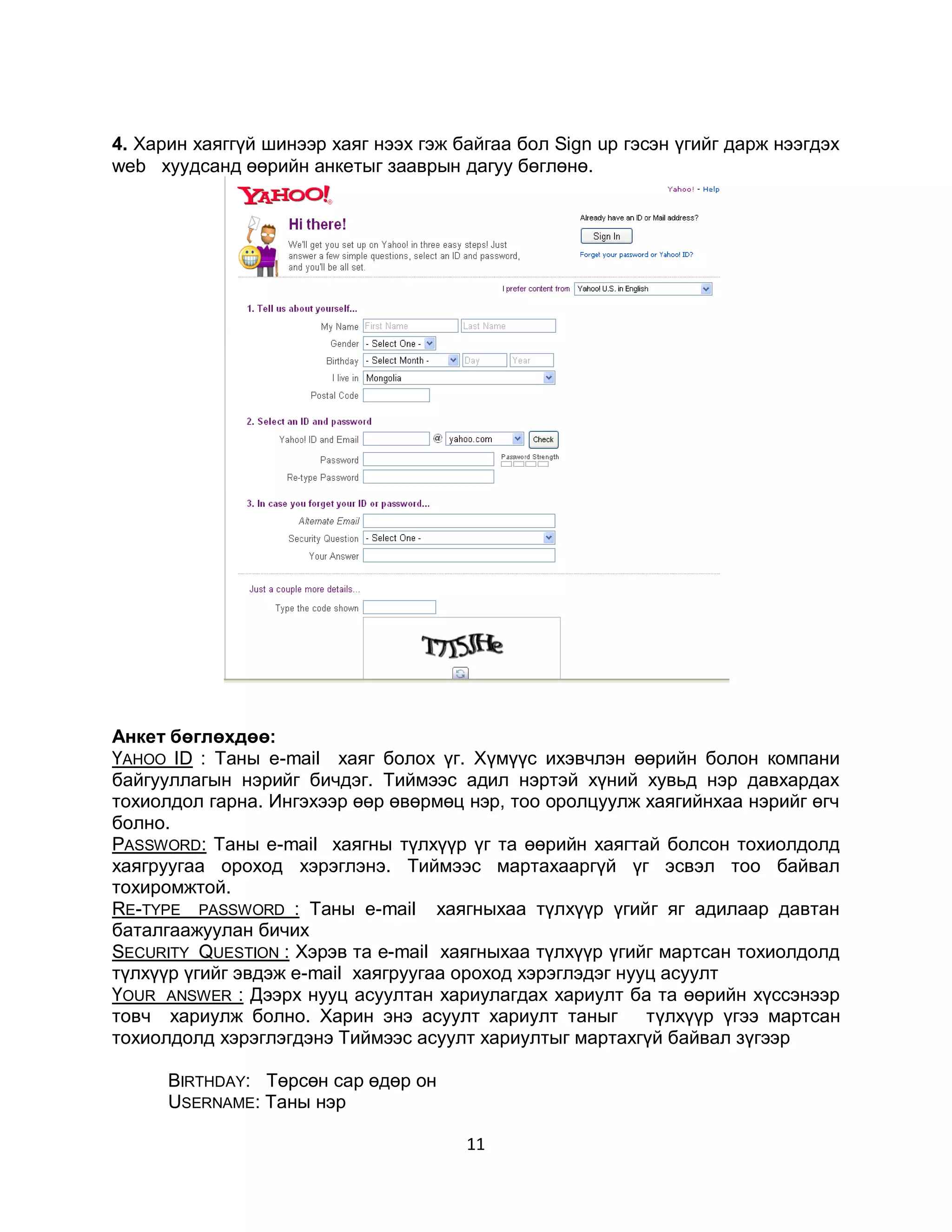 4. Харин хаяггүй шинээр хаяг нээх гэж байгаа бол Sign up гэсэн үгийг дарж нээгдэх
web хуудсанд өөрийн анкетыг зааврын дагуу бөглөнө.




Анкет бөглөхдөө:
ҮAHOO ID : Таны е-mail хаяг болох үг. Хүмүүс ихэвчлэн өөрийн болон компани
байгууллагын нэрийг бичдэг. Тиймээс адил нэртэй хүний хувьд нэр давхардах
тохиолдол гарна. Ингэхээр өөр өвөрмөц нэр, тоо оролцуулж хаягийнхаа нэрийг өгч
болно.
PASSWORD: Таны е-mail хаягны түлхүүр үг та өөрийн хаягтай болсон тохиолдолд
хаягруугаа ороход хэрэглэнэ. Тиймээс мартахааргүй үг эсвэл тоо байвал
тохиромжтой.
RE-TYPE PASSWORD : Таны е-mail хаягныхаа түлхүүр үгийг яг адилаар давтан
баталгаажуулан бичих
SECURITY QUESTION : Хэрэв та е-mail хаягныхаа түлхүүр үгийг мартсан тохиолдолд
түлхүүр үгийг эвдэж е-mail хаягруугаа ороход хэрэглэдэг нууц асуулт
ҮОUR ANSWER : Дээрх нууц асуултан хариулагдах хариулт ба та өөрийн хүссэнээр
товч хариулж болно. Харин энэ асуулт хариулт таныг         түлхүүр үгээ мартсан
тохиолдолд хэрэглэгдэнэ Тиймээс асуулт хариултыг мартахгүй байвал зүгээр

      ВIRTHDAY: Төрсөн сар өдөр он
      USERNAME: Таны нэр

                                       11
 