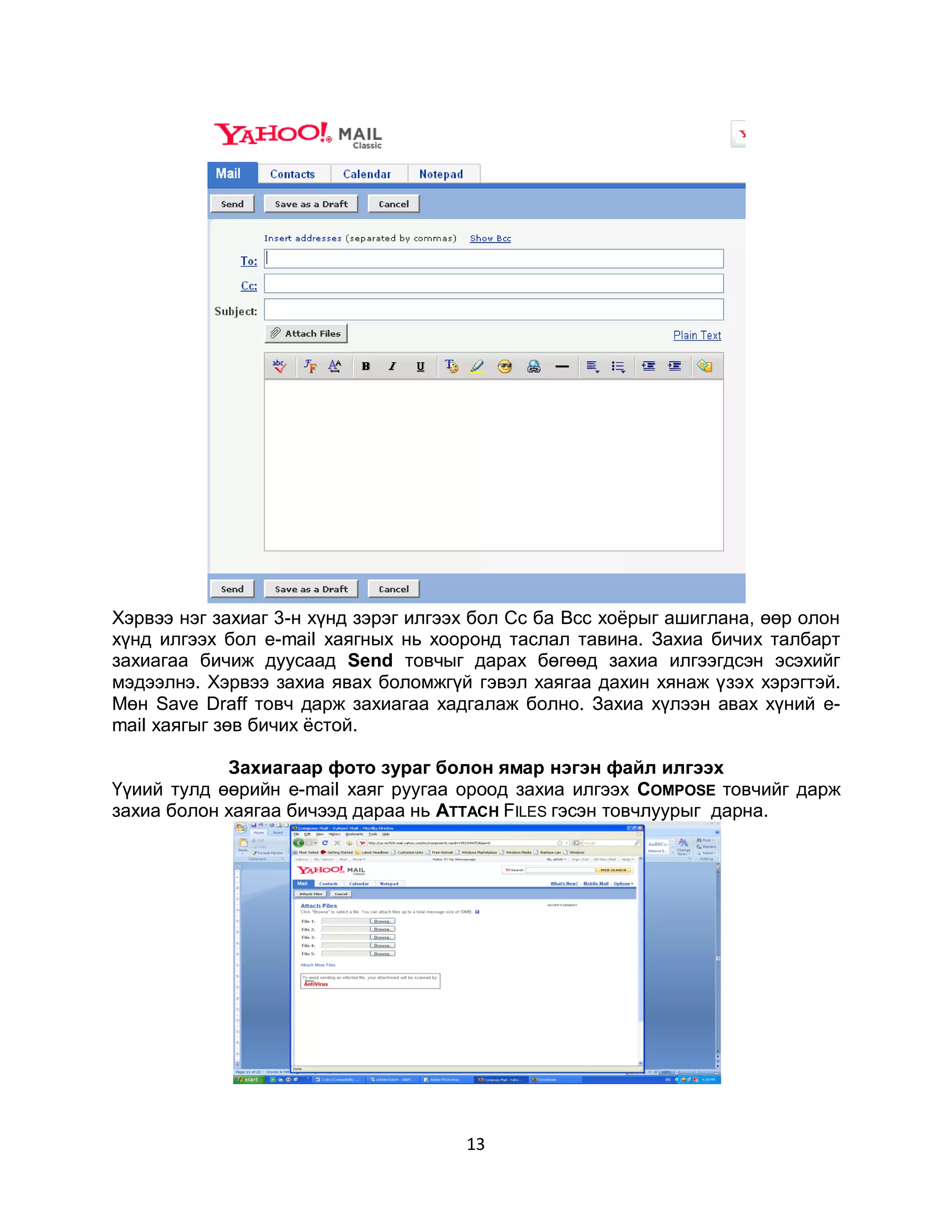 Хэрвээ нэг захиаг 3-н хүнд зэрэг илгээх бол Сс ба Bcc хоѐрыг ашиглана, өөр олон
хүнд илгээх бол e-mail хаягных нь хооронд таслал тавина. Захиа бичих талбарт
захиагаа бичиж дуусаад Send товчыг дарах бөгөөд захиа илгээгдсэн эсэхийг
мэдээлнэ. Хэрвээ захиа явах боломжгүй гэвэл хаягаа дахин хянаж үзэх хэрэгтэй.
Мөн Save Draff товч дарж захиагаа хадгалаж болно. Захиа хүлээн авах хүний e-
mail хаягыг зөв бичих ѐстой.

            Захиагаар фото зураг болон ямар нэгэн файл илгээх
Үүиий тулд өөрийн e-mail хаяг руугаа ороод захиа илгээх COMPOSE товчийг дарж
захиа болон хаягаа бичээд дараа нь ATTACH FILES гэсэн товчлуурыг дарна.




                                      13
 