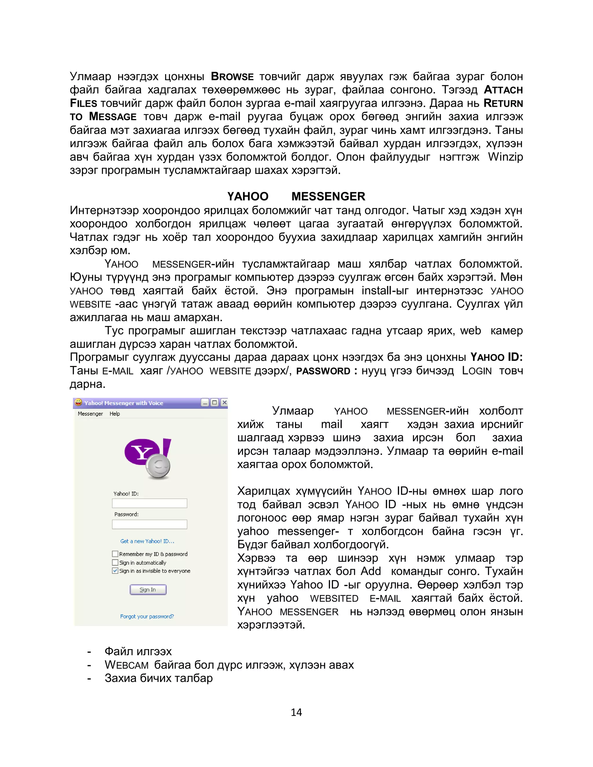 Улмаар нээгдэх цонхны BROWSE товчийг дарж явуулах гэж байгаа зураг болон
файл байгаа хадгалах төхөөрөмжөөс нь зураг, файлаа сонгоно. Тэгээд ATTACH
FILES товчийг дарж файл болон зургаа e-mail хаягруугаа илгээнэ. Дараа нь RETURN
TO MESSAGE товч дарж e-mail pyyгaa буцаж орох бөгөөд энгийн захиа илгээж
байгаа мэт захиагаа илгээх бөгөөд тухайн файл, зураг чинь хамт илгээгдэнэ. Таны
илгээж байгаа файл аль болох бага хэмжээтэй байвал хурдан илгээгдэх, хүлээн
авч байгаа хүн хурдан үзэх боломжтой болдог. Олон файлуудыг нэгтгэж Winzip
зэрэг програмын тусламжтайгаар шахах хэрэгтэй.

                            ҮАНОО      МЕSSENGER
Интернэтээр хоорондоо ярилцах боломжийг чат танд олгодог. Чатыг хэд хэдэн хүн
хоорондоо холбогдон ярилцаж чөлөөт цагаа зугаатай өнгөрүүлэх боломжтой.
Чатлах гэдэг нь хоѐр тал хоорондоо буухиа захидлаар харилцах хамгийн энгийн
хэлбэр юм.
      ҮАHOO MESSENGER-ийн тусламжтайгаар маш хялбар чатлах боломжтой.
Юуны түрүүнд энэ програмыг компьютер дээрээ суулгаж өгсөн байх хэрэгтэй. Мөн
УАHОО төвд хаягтай байх ѐстой. Энэ програмын install-ыг интернэтээс УАHOO
WEBSITE -аас үнэгүй татаж аваад өөрийн компьютер дээрээ суулгана. Суулгах үйл
ажиллагаа нь маш амархан.
      Тус програмыг ашиглан текстээр чатлахаас гадна утсаар ярих, web камер
ашиглан дүрсээ харан чатлах боломжтой.
Програмыг суулгаж дууссаны дараа дараах цонх нээгдэх ба энэ цонхны ҮАHОО ID:
Таны Е-MAIL хаяг /УАHOO WEBSITE дээрх/, PASSWORD : нууц үгээ бичээд LOGIN товч
дарна.

                                   Улмаар     YAHOO    MESSENGER-ийн холболт
                             хийж таны      mail  хаягт   хэдэн захиа ирснийг
                             шалгаад хэрвээ шинэ захиа ирсэн бол захиа
                             ирсэн талаар мэдээллэнэ. Улмаар та өөрийн e-mail
                             хаягтаа орох боломжтой.

                             Харилцах хүмүүсийн ҮАHОО ID-ны өмнөх шар лого
                             тод байвал эсвэл ҮАHOO ID -ных нь өмнө үндсэн
                             логоноос өөр ямар нэгэн зураг байвал тухайн хүн
                             уаhoo messenger- т холбогдсон байна гэсэн үг.
                             Бүдэг байвал холбогдоогүй.
                             Хэрвээ та өөр шинээр хүн нэмж улмаар тэр
                             хүнтэйгээ чатлах бол Аdd командыг сонго. Тухайн
                             хүнийхээ Үаhоо ID -ыг оруулна. Өөрөөр хэлбэл тэр
                             хүн yahoo WEBSITED Е-MAIL хаягтай байх ѐстой.
                             YAHOO MESSENGER нь нэлээд өвөрмөц олон янзын
                             хэрэглээтэй.

   -   Файл илгээх
   -   W EBCAM байгаа бол дүрс илгээж, хүлээн авах
   -   Захиа бичих талбар

                                       14
 