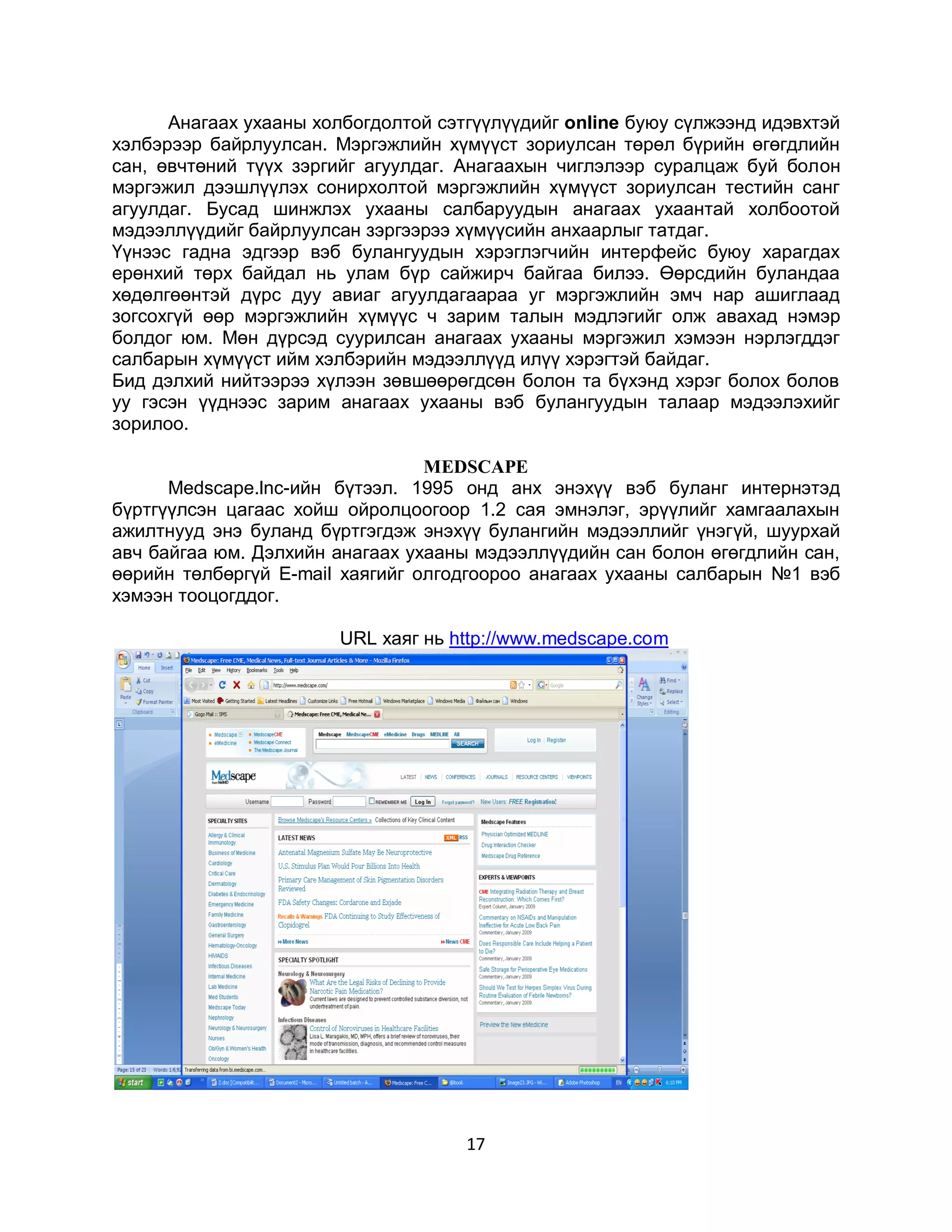 Анагаах ухааны холбогдолтой сэтгүүлүүдийг online буюу сүлжээнд идэвхтэй
хэлбэрээр байрлуулсан. Мэргэжлийн хүмүүст зориулсан төрөл бүрийн өгөгдлийн
сан, өвчтөний түүх зэргийг агуулдаг. Анагаахын чиглэлээр суралцаж буй болон
мэргэжил дээшлүүлэх сонирхолтой мэргэжлийн хүмүүст зориулсан тестийн санг
агуулдаг. Бусад шинжлэх ухааны салбаруудын анагаах ухаантай холбоотой
мэдээллүүдийг байрлуулсан зэргээрээ хүмүүсийн анхаарлыг татдаг.
Үүнээс гадна эдгээр вэб булангуудын хэрэглэгчийн интерфейс буюу харагдах
ерөнхий төрх байдал нь улам бүр сайжирч байгаа билээ. Өөрсдийн буландаа
хөдөлгөөнтэй дүрс дуу авиаг агуулдагаараа уг мэргэжлийн эмч нар ашиглаад
зогсохгүй өөр мэргэжлийн хүмүүс ч зарим талын мэдлэгийг олж авахад нэмэр
болдог юм. Мөн дүрсэд суурилсан анагаах ухааны мэргэжил хэмээн нэрлэгддэг
салбарын хүмүүст ийм хэлбэрийн мэдээллүүд илүү хэрэгтэй байдаг.
Бид дэлхий нийтээрээ хүлээн зөвшөөрөгдсөн болон та бүхэнд хэрэг болох болов
уу гэсэн үүднээс зарим анагаах ухааны вэб булангуудын талаар мэдээлэхийг
зорилоо.

                                 MEDSCAPE
      Medscape.lnc-ийн бүтээл. 1995 онд анх энэхүү вэб буланг интернэтэд
бүртгүүлсэн цагаас хойш ойролцоогоор 1.2 сая эмнэлэг, эрүүлийг хамгаалахын
ажилтнууд энэ буланд бүртгэгдэж энэхүү булангийн мэдээллийг үнэгүй, шуурхай
авч байгаа юм. Дэлхийн анагаах ухааны мэдээллүүдийн сан болон өгөгдлийн сан,
өөрийн төлбөргүй E-mail хаягийг олгодгоороо анагаах ухааны салбарын №1 вэб
хэмээн тооцогддог.

                        URL хаяг нь http://www.medscape.com




                                     17
 