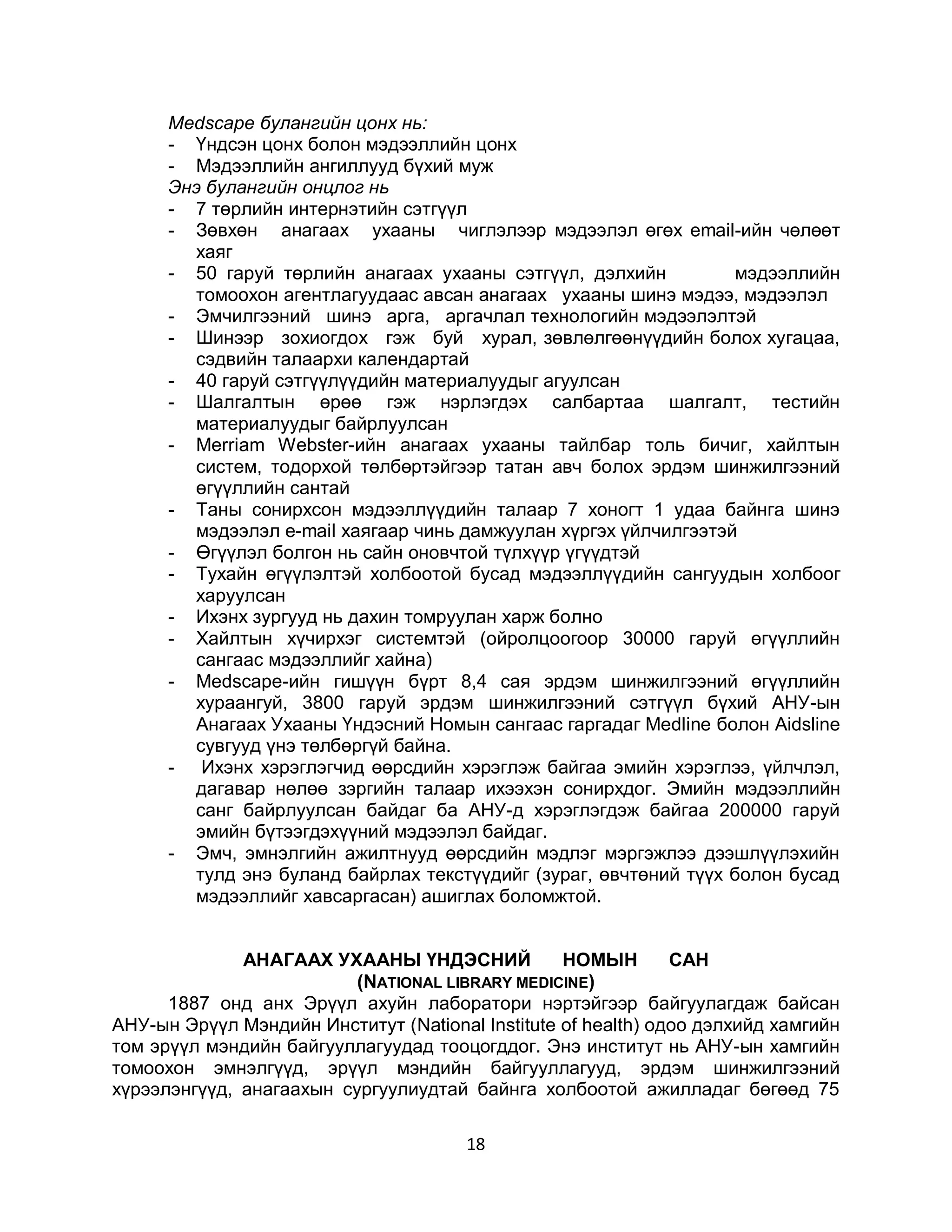 Medscape булангийн цонх нь:
      - Үндсэн цонх болон мэдээллийн цонх
      - Мэдээллийн ангиллууд бүхий муж
      Энэ булангийн онцлог нь
      - 7 төрлийн интернэтийн сэтгүүл
      - Зөвхөн анагаах ухааны чиглэлээр мэдээлэл өгөх email-ийн чөлөөт
        хаяг
      - 50 гаруй төрлийн анагаах ухааны сэтгүүл, дэлхийн          мэдээллийн
        томоохон агентлагуудаас авсан анагаах ухааны шинэ мэдээ, мэдээлэл
      - Эмчилгээний шинэ арга, аргачлал технологийн мэдээлэлтэй
      - Шинээр зохиогдох гэж буй хурал, зөвлөлгөөнүүдийн болох хугацаа,
        сэдвийн талаархи календартай
      - 40 гаруй сэтгүүлүүдийн материалуудыг агуулсан
      - Шалгалтын өрөө гэж нэрлэгдэх салбартаа шалгалт, тестийн
        материалуудыг байрлуулсан
      - Merriam Webster-ийн анагаах ухааны тайлбар толь бичиг, хайлтын
        систем, тодорхой төлбөртэйгээр татан авч болох эрдэм шинжилгээний
        өгүүллийн сантай
      - Таны сонирхсон мэдээллүүдийн талаар 7 хоногт 1 удаа байнга шинэ
        мэдээлэл e-mail хаягаар чинь дамжуулан хүргэх үйлчилгээтэй
      - Өгүүлэл болгон нь сайн оновчтой түлхүүр үгүүдтэй
      - Тухайн өгүүлэлтэй холбоотой бусад мэдээллүүдийн сангуудын холбоог
        харуулсан
      - Ихэнх зургууд нь дахин томруулан харж болно
      - Хайлтын хүчирхэг системтэй (ойролцоогоор 30000 гаруй өгүүллийн
        сангаас мэдээллийг хайна)
      - Меdsсаре-ийн гишүүн бүрт 8,4 сая эрдэм шинжилгээний өгүүллийн
        хураангуй, 3800 гаруй эрдэм шинжилгээний сэтгүүл бүхий АНУ-ын
        Анагаах Ухааны Үндэсний Номын сангаас гаргадаг Меdline болон Aidsline
        сувгууд үнэ төлбөргүй байна.
      - Ихэнх хэрэглэгчид өөрсдийн хэрэглэж байгаа эмийн хэрэглээ, үйлчлэл,
        дагавар нөлөө зэргийн талаар ихээхэн сонирхдог. Эмийн мэдээллийн
        санг байрлуулсан байдаг ба АНУ-д хэрэглэгдэж байгаа 200000 гаруй
        эмийн бүтээгдэхүүний мэдээлэл байдаг.
      - Эмч, эмнэлгийн ажилтнууд өөрсдийн мэдлэг мэргэжлээ дээшлүүлэхийн
        тулд энэ буланд байрлах текстүүдийг (зураг, өвчтөний түүх болон бусад
        мэдээллийг хавсаргасан) ашиглах боломжтой.


              АНАГААХ УХААНЫ ҮНДЭСНИЙ             НОМЫН        САН
                          (NATIONAL LIBRARY MEDICINE)
      1887 онд анх Эрүүл ахуйн лаборатори нэртэйгээр байгуулагдаж байсан
АНУ-ын Эрүүл Мэндийн Институт (National Institute of health) одоо дэлхийд хамгийн
том эрүүл мэндийн байгууллагуудад тооцогддог. Энэ институт нь АНУ-ын хамгийн
томоохон эмнэлгүүд, эрүүл мэндийн байгууллагууд, эрдэм шинжилгээний
хүрээлэнгүүд, анагаахын сургуулиудтай байнга холбоотой ажилладаг бөгөөд 75

                                       18
 