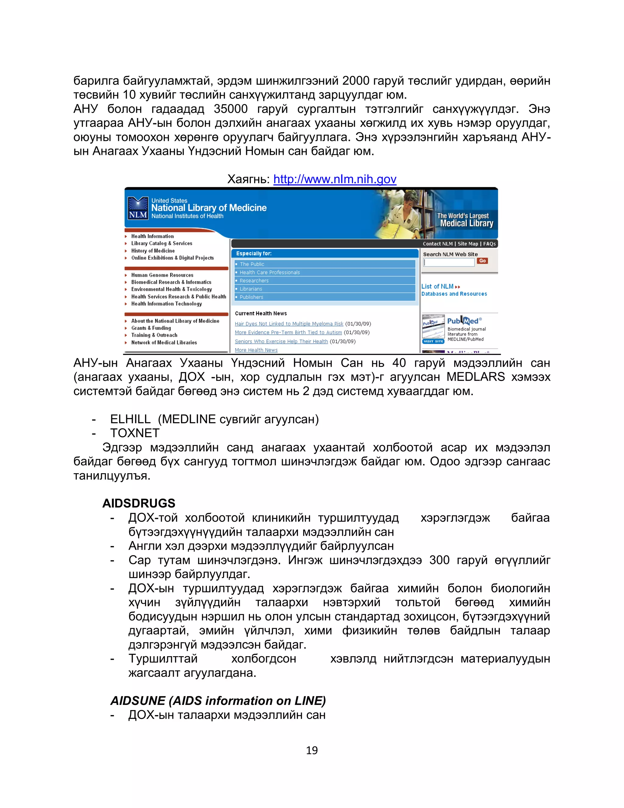барилга байгууламжтай, эрдэм шинжилгээний 2000 гаруй төслийг удирдан, өөрийн
төсвийн 10 хувийг төслийн санхүүжилтанд зарцуулдаг юм.
АНУ болон гадаадад 35000 гаруй сургалтын тэтгэлгийг санхүүжүүлдэг. Энэ
утгаараа АНУ-ын болон дэлхийн анагаах ухааны хөгжилд их хувь нэмэр оруулдаг,
оюуны томоохон хөрөнгө оруулагч байгууллага. Энэ хүрээлэнгийн харъяанд АНУ-
ын Анагаах Ухааны Үндэсний Номын сан байдаг юм.

                         Хаягнь: http://www.nlm.nih.gov




АНУ-ын Анагаах Ухааны Үндэсний Номын Сан нь 40 гаруй мэдээллийн сан
(анагаах ухааны, ДОХ -ын, хор судлалын гэх мэт)-г агуулсан MEDLARS хэмээх
системтэй байдаг бөгөөд энэ систем нь 2 дэд системд хуваагддаг юм.

  -  ELHILL (МЕDLINE сувгийг агуулсан)
  -  TOXNET
    Эдгээр мэдээллийн санд анагаах ухаантай холбоотой асар их мэдээлэл
байдаг бөгөөд бүх сангууд тогтмол шинэчлэгдэж байдаг юм. Одоо эдгээр сангаас
танилцуулъя.

      AIDSDRUGS
       - ДОХ-той холбоотой клиникийн туршилтуудад       хэрэглэгдэж    байгаа
          бүтээгдэхүүнүүдийн талаархи мэдээллийн сан
       - Англи хэл дээрхи мэдээллүүдийг байрлуулсан
       - Cap тутам шинэчлэгдэнэ. Ингэж шинэчлэгдэхдээ 300 гаруй өгүүллийг
          шинээр байрлуулдаг.
       - ДОХ-ын туршилтуудад хэрэглэгдэж байгаа химийн болон биологийн
          хүчин зүйлүүдийн талаархи нэвтэрхий тольтой бөгөөд химийн
          бодисуудын нэршил нь олон улсын стандартад зохицсон, бүтээгдэхүүний
          дугаартай, эмийн үйлчлэл, хими физикийн төлөв байдлын талаар
          дэлгэрэнгүй мэдээлсэн байдаг.
       - Туршилттай        холбогдсон     хэвлэлд нийтлэгдсэн материалуудын
          жагсаалт агуулагдана.

       AIDSUNE (AIDS information on LINE)
       - ДОХ-ын талаархи мэдээллийн сан

                                      19
 