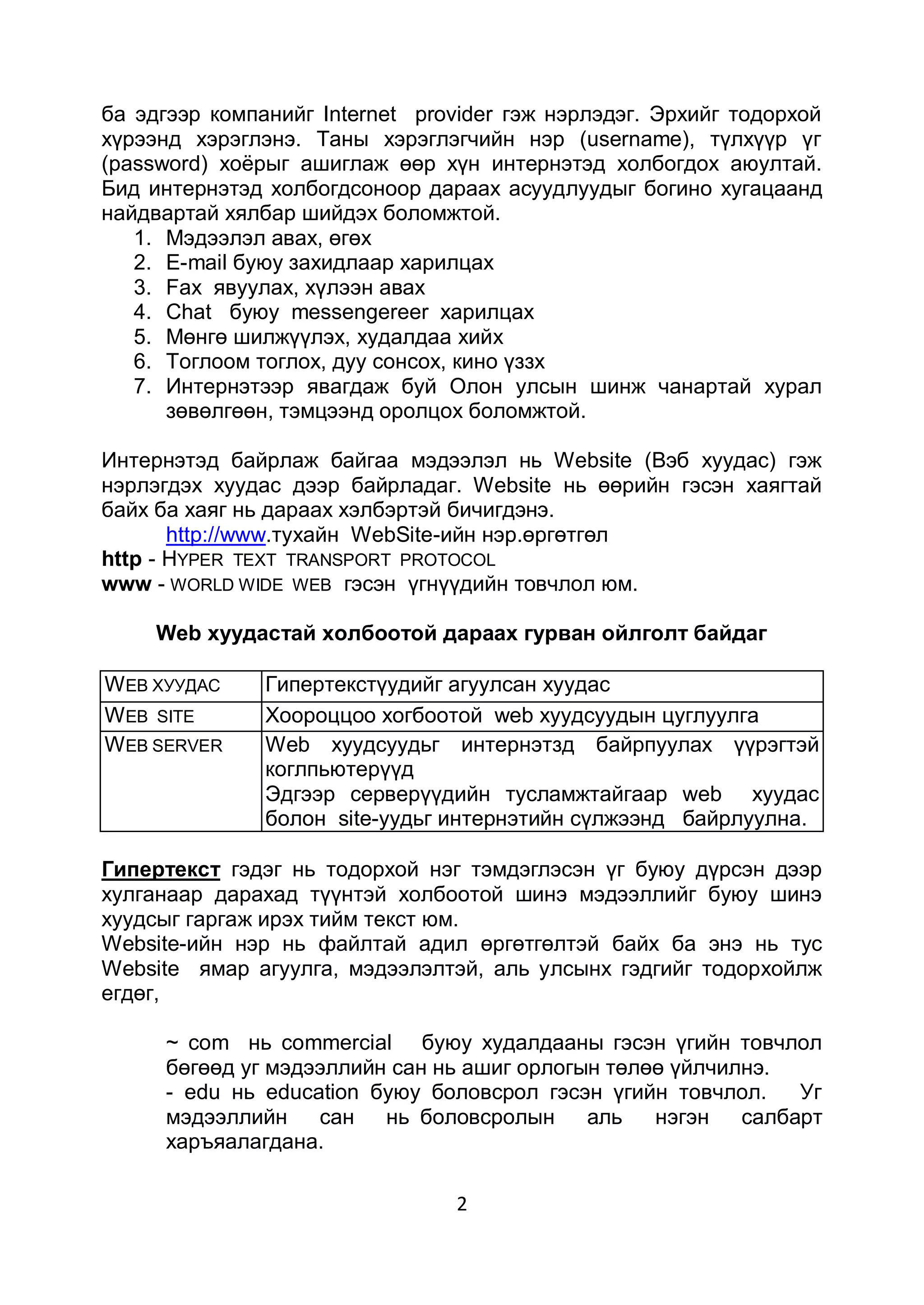 ба эдгээр компанийг Internet provider гэж нэрлэдэг. Эрхийг тодорхой
хүрээнд хэрэглэнэ. Таны хэрэглэгчийн нэр (username), түлхүүр үг
(password) хоѐрыг ашиглаж өөр хүн интернэтэд холбогдох аюултай.
Бид интернэтэд холбогдсоноор дараах асуудлуудыг богино хугацаанд
найдвартай хялбар шийдэх боломжтой.
   1. Мэдээлэл авах, өгөх
   2. E-mail буюу захидлаар харилцах
   3. Fax явуулах, хүлээн авах
   4. Chat буюу messengereer харилцах
   5. Мөнгө шилжүүлэх, худалдаа хийх
   6. Тоглоом тоглох, дуу сонсох, кино үззх
   7. Интернэтээр явагдаж буй Олон улсын шинж чанартай хурал
      зөвөлгөөн, тэмцээнд оролцох боломжтой.

Интернэтэд байрлаж байгаа мэдээлэл нь Website (Вэб хуудас) гэж
нэрлэгдэх хуудас дээр байрладаг. Website нь өөрийн гэсэн хаягтай
байх ба хаяг нь дараах хэлбэртэй бичигдэнэ.
       http://www.тухайн WebSite-ийн нэр.өргөтгөл
http - HYPER TEXT TRANSPORT PROTOCOL
www - WORLD WIDE WEB гэсэн үгнүүдийн товчлол юм.

     Web хуудастай холбоотой дараах гурван ойлголт байдаг

W EB ХУУДАС    Гипертекстүудийг агуулсан хуудас
W EB SITE      Хоороццоо хогбоотой web хуудсуудын цуглуулга
W EB SERVЕR    Web хуудсуудьг интернэтзд байрпуулах үүрэгтэй
               коглпьютерүүд
               Эдгээр серверүүдийн тусламжтайгаар web хуудас
               болон site-уудьг интернэтийн сүлжээнд байрлуулна.

Гипертекст гэдэг нь тодорхой нэг тэмдэглэсэн үг буюу дүрсэн дээр
хулганаар дарахад түүнтэй холбоотой шинэ мэдээллийг буюу шинэ
хуудсыг гаргаж ирэх тийм текст юм.
Website-ийн нэр нь файлтай адил өргөтгөлтэй байх ба энэ нь тус
Website ямар агуулга, мэдээлэлтэй, аль улсынх гэдгийг тодорхойлж
егдөг,

     ~ соm нь commercial буюу худалдааны гэсэн үгийн товчлол
     бөгөөд уг мэдээллийн сан нь ашиг орлогын төлөө үйлчилнэ.
     - еdu нь education буюу боловсрол гэсэн үгийн товчлол.    Уг
     мэдээллийн    сан нь боловсролын       аль   нэгэн   салбарт
     харъяалагдана.

                                2
 