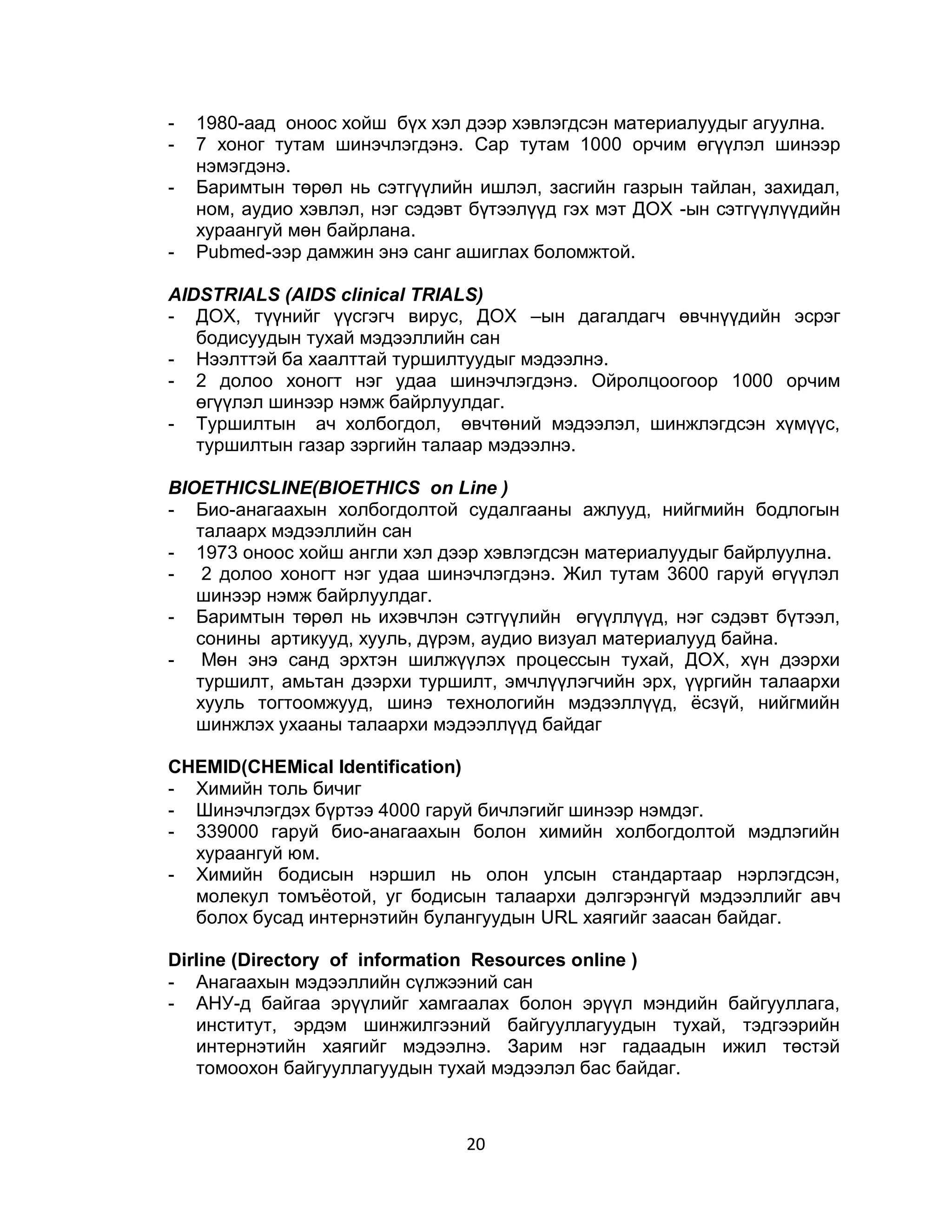 -   1980-аад оноос хойш бүх хэл дээр хэвлэгдсэн материалуудыг агуулна.
-   7 хоног тутам шинэчлэгдэнэ. Cap тутам 1000 орчим өгүүлэл шинээр
    нэмэгдэнэ.
-   Баримтын төрөл нь сэтгүүлийн ишлэл, засгийн газрын тайлан, захидал,
    ном, аудио хэвлэл, нэг сэдэвт бүтээлүүд гэх мэт ДОХ -ын сэтгүүлүүдийн
    хураангуй мөн байрлана.
-   Pubmed-ээр дамжин энэ санг ашиглах боломжтой.

AIDSTRIALS (AIDS clinical TRIALS)
- ДОХ, түүнийг үүсгэгч вирус, ДОХ –ын дагалдагч өвчнүүдийн эсрэг
   бодисуудын тухай мэдээллийн сан
- Нээлттэй ба хаалттай туршилтуудыг мэдээлнэ.
- 2 долоо хоногт нэг удаа шинэчлэгдэнэ. Ойролцоогоор 1000 орчим
   өгүүлэл шинээр нэмж байрлуулдаг.
- Туршилтын ач холбогдол, өвчтөний мэдээлэл, шинжлэгдсэн хүмүүс,
   туршилтын газар зэргийн талаар мэдээлнэ.

ВIOETHICSLINE(BIOETHICS on Line )
- Био-анагаахын холбогдолтой судалгааны ажлууд, нийгмийн бодлогын
   талаарх мэдээллийн сан
- 1973 оноос хойш англи хэл дээр хэвлэгдсэн материалуудыг байрлуулна.
- 2 долоо хоногт нэг удаа шинэчлэгдэнэ. Жил тутам 3600 гаруй өгүүлэл
   шинээр нэмж байрлуулдаг.
- Баримтын төрөл нь ихэвчлэн сэтгүүлийн өгүүллүүд, нэг сэдэвт бүтээл,
   сонины артикууд, хууль, дүрэм, аудио визуал материалууд байна.
- Мөн энэ санд эрхтэн шилжүүлэх процессын тухай, ДОХ, хүн дээрхи
   туршилт, амьтан дээрхи туршилт, эмчлүүлэгчийн эрх, үүргийн талаархи
   хууль тогтоомжууд, шинэ технологийн мэдээллүүд, ѐсзүй, нийгмийн
   шинжлэх ухааны талаархи мэдээллүүд байдаг

CHEMID(CHEMical Identification)
- Химийн толь бичиг
- Шинэчлэгдэх бүртээ 4000 гаруй бичлэгийг шинээр нэмдэг.
- 339000 гаруй био-анагаахын болон химийн холбогдолтой мэдлэгийн
  хураангуй юм.
- Химийн бодисын нэршил нь олон улсын стандартаар нэрлэгдсэн,
  молекул томъѐотой, уг бодисын талаархи дэлгэрэнгүй мэдээллийг авч
  болох бусад интернэтийн булангуудын URL хаягийг заасан байдаг.

Dirline (Directory of information Resources online )
- Анагаахын мэдээллийн сүлжээний сан
- АНУ-д байгаа эрүүлийг хамгаалах болон эрүүл мэндийн байгууллага,
   институт, эрдэм шинжилгээний байгууллагуудын тухай, тэдгээрийн
   интернэтийн хаягийг мэдээлнэ. Зарим нэг гадаадын ижил төстэй
   томоохон байгууллагуудын тухай мэдээлэл бас байдаг.



                                20
 