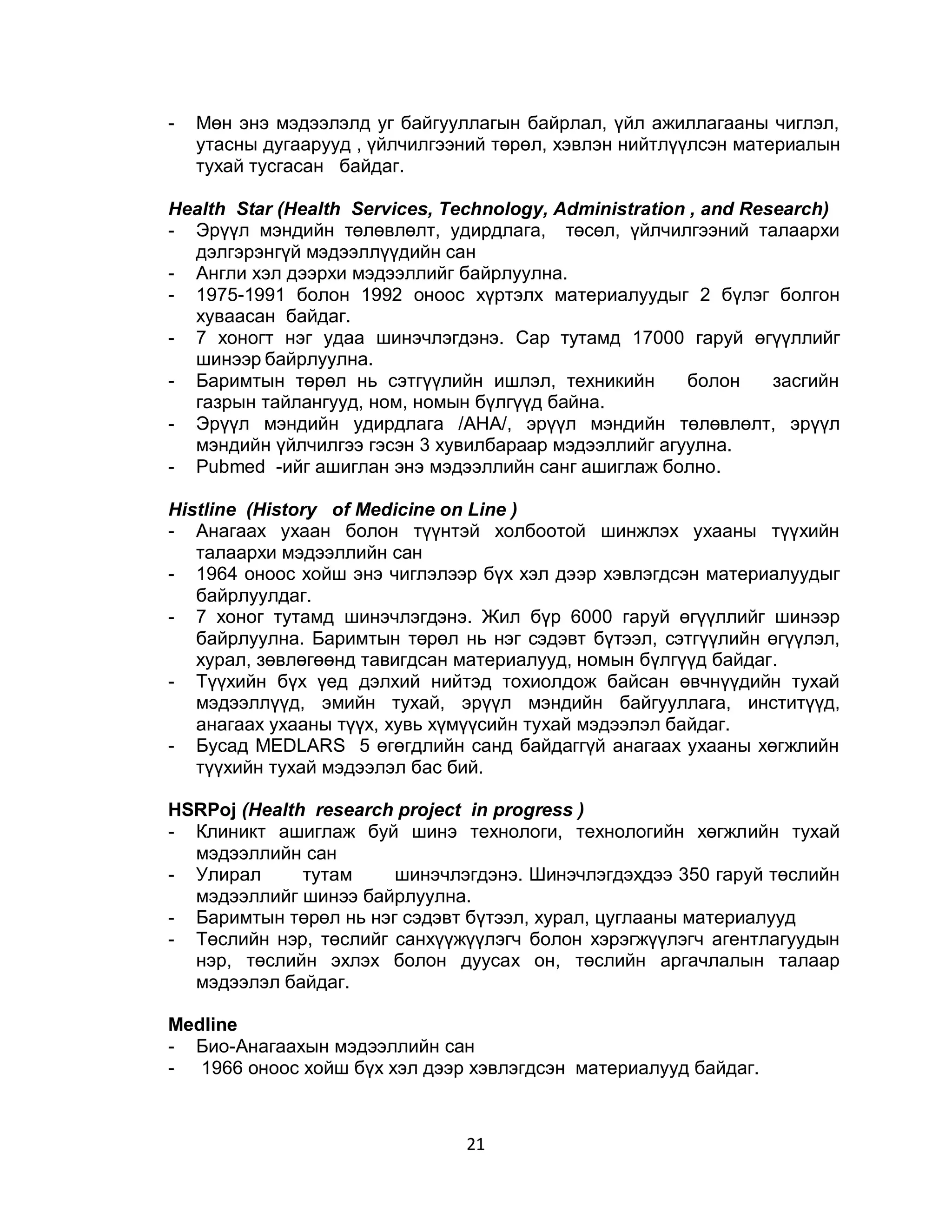 -   Мөн энэ мэдээлэлд уг байгууллагын байрлал, үйл ажиллагааны чиглэл,
    утасны дугаарууд , үйлчилгээний төрөл, хэвлэн нийтлүүлсэн материалын
    тухай тусгасан байдаг.

Health Star (Health Services, Technology, Administration , and Research)
- Эрүүл мэндийн төлөвлөлт, удирдлага, төсөл, үйлчилгээний талаархи
  дэлгэрэнгүй мэдээллүүдийн сан
- Англи хэл дээрхи мэдээллийг байрлуулна.
- 1975-1991 болон 1992 оноос хүртэлх материалуудыг 2 бүлэг болгон
  хуваасан байдаг.
- 7 хоногт нэг удаа шинэчлэгдэнэ. Сар тутамд 17000 гаруй өгүүллийг
  шинээр байрлуулна.
- Баримтын төрөл нь сэтгүүлийн ишлэл, техникийн         болон     засгийн
  газрын тайлангууд, ном, номын бүлгүүд байна.
- Эрүүл мэндийн удирдлага /АНА/, эрүүл мэндийн төлөвлөлт, эрүүл
  мэндийн үйлчилгээ гэсэн 3 хувилбараар мэдээллийг агуулна.
- Рubmed -ийг ашиглан энэ мэдээллийн санг ашиглаж болно.

Histline (History of Medicine on Line )
- Анагаах ухаан болон түүнтэй холбоотой шинжлэх ухааны түүхийн
   талаархи мэдээллийн сан
- 1964 оноос хойш энэ чиглэлээр бүх хэл дээр хэвлэгдсэн материалуудыг
   байрлуулдаг.
- 7 хоног тутамд шинэчлэгдэнэ. Жил бүр 6000 гаруй өгүүллийг шинээр
   байрлуулна. Баримтын төрөл нь нэг сэдэвт бүтээл, сэтгүүлийн өгүүлэл,
   хурал, зөвлөгөөнд тавигдсан материалууд, номын бүлгүүд байдаг.
- Түүхийн бүх үед дэлхий нийтэд тохиолдож байсан өвчнүүдийн тухай
   мэдээллүүд, эмийн тухай, эрүүл мэндийн байгууллага, инститүүд,
   анагаах ухааны түүх, хувь хүмүүсийн тухай мэдээлэл байдаг.
- Бусад MEDLARS 5 өгөгдлийн санд байдаггүй анагаах ухааны хөгжлийн
   түүхийн тухай мэдээлэл бас бий.

НSRРоj (Неalth research project in progress )
- Клиникт ашиглаж буй шинэ технологи, технологийн хөгжлийн тухай
  мэдээллийн сан
- Улирал      тутам    шинэчлэгдэнэ. Шинэчлэгдэхдээ 350 гаруй төслийн
  мэдээллийг шинээ байрлуулна.
- Баримтын төрөл нь нэг сэдэвт бүтээл, хурал, цуглааны материалууд
- Төслийн нэр, төслийг санхүүжүүлэгч болон хэрэгжүүлэгч агентлагуудын
  нэр, төслийн эхлэх болон дуусах он, төслийн аргачлалын талаар
  мэдээлэл байдаг.

Medline
- Био-Анагаахын мэдээллийн сан
- 1966 оноос хойш бүх хэл дээр хэвлэгдсэн материалууд байдаг.



                                21
 