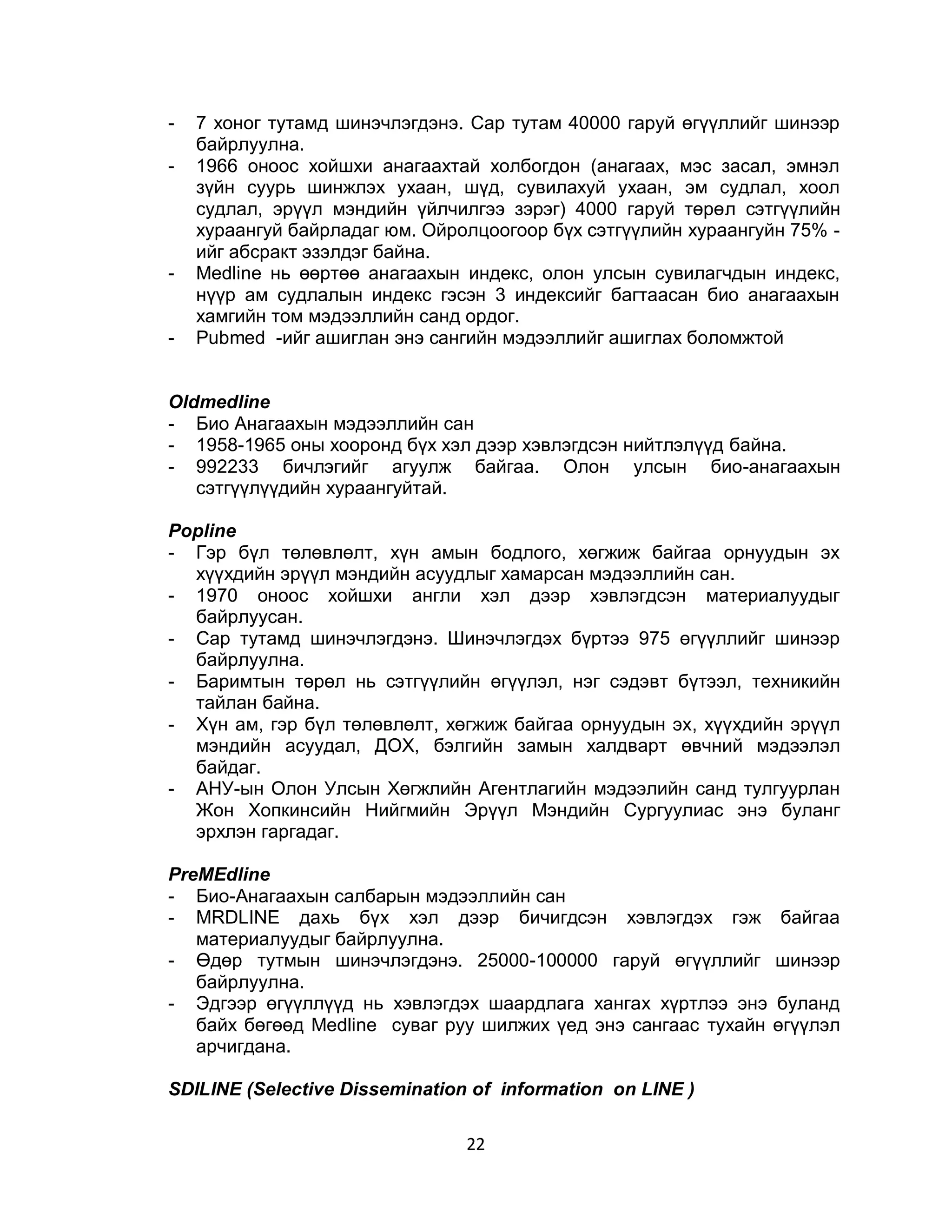 -   7 хоног тутамд шинэчлэгдэнэ. Сар тутам 40000 гаруй өгүүллийг шинээр
    байрлуулна.
-   1966 оноос хойшхи анагаахтай холбогдон (анагаах, мэс засал, эмнэл
    зүйн суурь шинжлэх ухаан, шүд, сувилахуй ухаан, эм судлал, хоол
    судлал, эрүүл мэндийн үйлчилгээ зэрэг) 4000 гаруй төрөл сэтгүүлийн
    хураангуй байрладаг юм. Ойролцоогоор бүх сэтгүүлийн хураангуйн 75% -
    ийг абсракт эзэлдэг байна.
-   Меdline нь өөртөө анагаахын индекс, олон улсын сувилагчдын индекс,
    нүүр ам судлалын индекс гэсэн 3 индексийг багтаасан био анагаахын
    хамгийн том мэдээллийн санд ордог.
-   Pubmed -ийг ашиглан энэ сангийн мэдээллийг ашиглах боломжтой


Oldmedline
- Био Анагаахын мэдээллийн сан
- 1958-1965 оны хооронд бүх хэл дээр хэвлэгдсэн нийтлэлүүд байна.
- 992233 бичлэгийг агуулж байгаа. Олон улсын био-анагаахын
   сэтгүүлүүдийн хураангуйтай.

Popline
- Гэр бүл төлөвлөлт, хүн амын бодлого, хөгжиж байгаа орнуудын эх
  хүүхдийн эрүүл мэндийн асуудлыг хамарсан мэдээллийн сан.
- 1970 оноос хойшхи англи хэл дээр хэвлэгдсэн материалуудыг
  байрлуусан.
- Сар тутамд шинэчлэгдэнэ. Шинэчлэгдэх бүртээ 975 өгүүллийг шинээр
  байрлуулна.
- Баримтын төрөл нь сэтгүүлийн өгүүлэл, нэг сэдэвт бүтээл, техникийн
  тайлан байна.
- Хүн ам, гэр бүл төлөвлөлт, хөгжиж байгаа орнуудын эх, хүүхдийн эрүүл
  мэндийн асуудал, ДОХ, бэлгийн замын халдварт өвчний мэдээлэл
  байдаг.
- АНУ-ын Олон Улсын Хөгжлийн Агентлагийн мэдээлийн санд тулгуурлан
  Жон Хопкинсийн Нийгмийн Эрүүл Мэндийн Сургуулиас энэ буланг
  эрхлэн гаргадаг.

PreMEdline
- Био-Анагаахын салбарын мэдээллийн сан
- MRDLINE дахь бүх хэл дээр бичигдсэн хэвлэгдэх гэж              байгаа
   материалуудыг байрлуулна.
- Өдөр тутмын шинэчлэгдэнэ. 25000-100000 гаруй өгүүллийг         шинээр
   байрлуулна.
- Эдгээр өгүүллүүд нь хэвлэгдэх шаардлага хангах хүртлээ энэ     буланд
   байх бөгөөд Medline суваг руу шилжих үед энэ сангаас тухайн   өгүүлэл
   арчигдана.

SDILINE (Selective Dissemination of information on LINE )

                                22
 