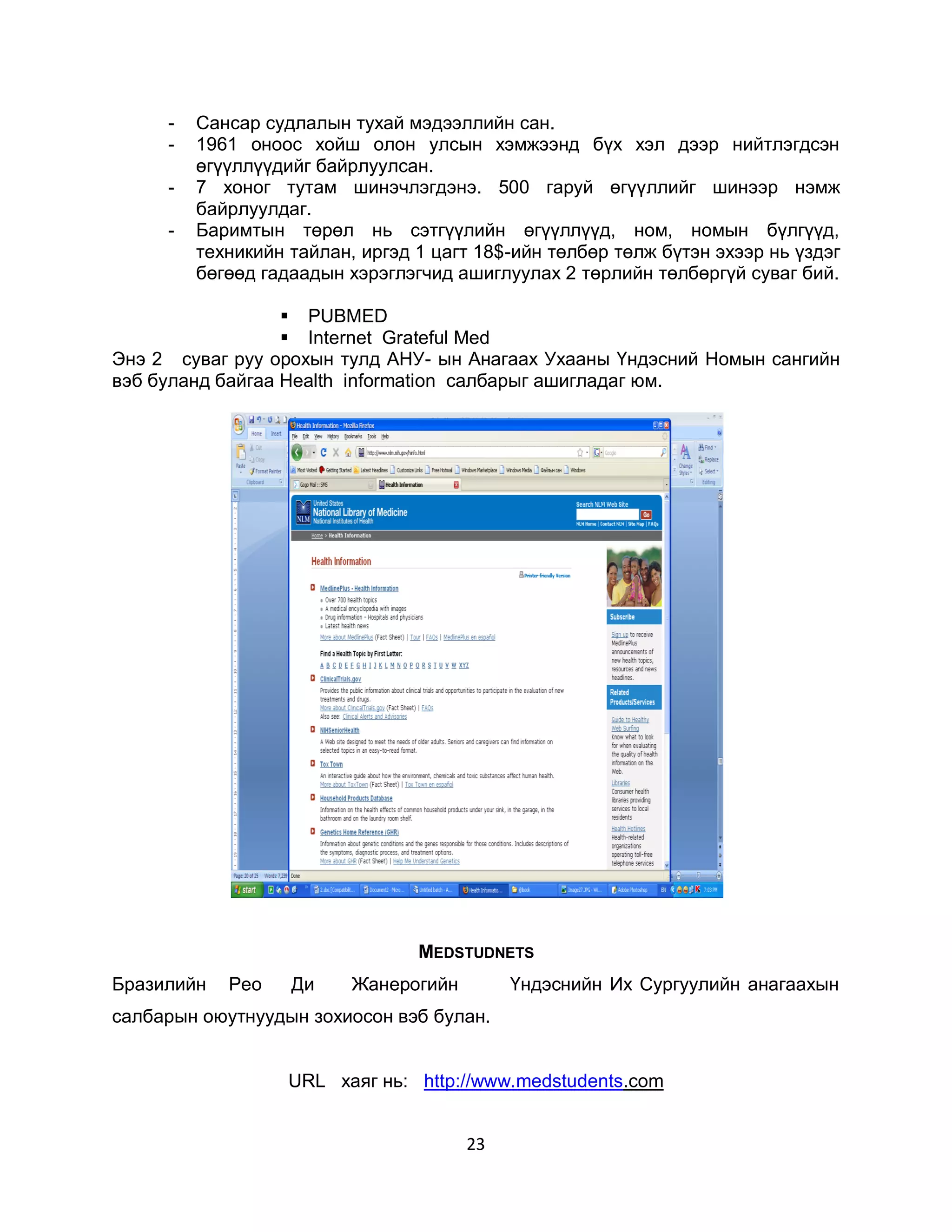-   Сансар судлалын тухай мэдээллийн сан.
     -   1961 оноос хойш олон улсын хэмжээнд бүх хэл дээр нийтлэгдсэн
         өгүүллүүдийг байрлуулсан.
     -   7 хоног тутам шинэчлэгдэнэ. 500 гаруй өгүүллийг шинээр нэмж
         байрлуулдаг.
     -   Баримтын төрөл нь сэтгүүлийн өгүүллүүд, ном, номын бүлгүүд,
         техникийн тайлан, иргэд 1 цагт 18$-ийн төлбөр төлж бүтэн эхээр нь үздэг
         бөгөөд гадаадын хэрэглэгчид ашиглуулах 2 төрлийн төлбөргүй суваг бий.

                   PUBMED
                   Internet Grateful Med
Энэ 2 суваг руу орохын тулд АНУ- ын Анагаах Ухааны Үндэсний Номын сангийн
вэб буланд байгаа Health information салбарыг ашигладаг юм.




                                 MEDSTUDNETS
Бразилийн   Рео    Ди     Жанерогийн        Үндэснийн Их Сургуулийн анагаахын
салбарын оюутнуудын зохиосон вэб булан.


                   URL хаяг нь: http://www.medstudents.com


                                       23
 