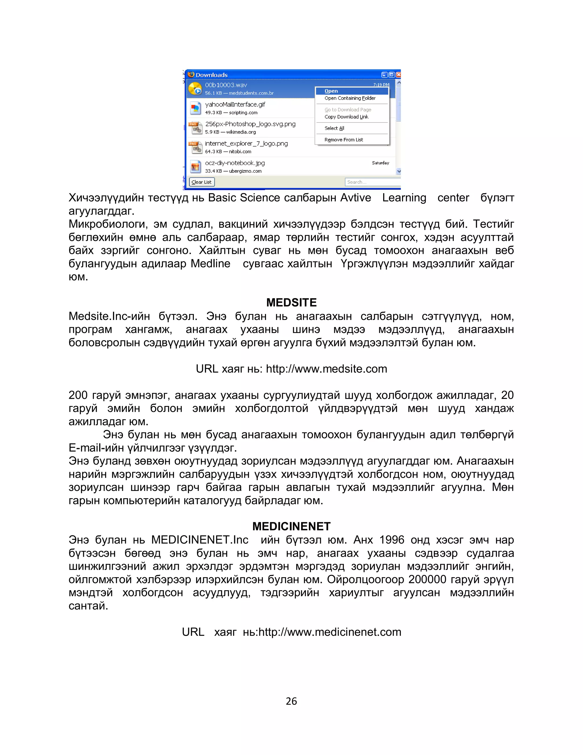 Хичээлүүдийн тестүүд нь Basic Science салбарын Avtive Learning center бүлэгт
агуулагддаг.
Микробиологи, эм судлал, вакциний хичээлүүдээр бэлдсэн тестүүд бий. Тестийг
бөглөхийн өмнө аль салбараар, ямар төрлийн тестийг сонгох, хэдэн асуулттай
байх зэргийг сонгоно. Хайлтын суваг нь мөн бусад томоохон анагаахын веб
булангуудын адилаар Medline сувгаас хайлтын Үргэжлүүлэн мэдээллийг хайдаг
юм.

                                 MEDSITE
Medsite.Inc-ийн бүтээл. Энэ булан нь анагаахын салбарын сэтгүүлүүд, ном,
програм хангамж, анагаах ухааны шинэ мэдээ мэдээллүүд, анагаахын
боловсролын сэдвүүдийн тухай өргөн агуулга бүхий мэдээлэлтэй булан юм.

                     URL хаяг нь: http://www.medsite.com

200 гаруй эмнэпэг, анагаах ухааны сургуулиудтай шууд холбогдож ажилладаг, 20
гаруй эмийн болон эмийн холбогдолтой үйлдвэрүүдтэй мөн шууд хандаж
ажилладаг юм.
      Энэ булан нь мөн бусад анагаахын томоохон булангуудын адил төлбөргүй
E-mail-ийн үйлчилгээг үзүүлдэг.
Энэ буланд зөвхөн оюутнуудад зориулсан мэдээллүүд агуулагддаг юм. Анагаахын
нарийн мэргэжлийн салбаруудын үзэх хичээлүүдтэй холбогдсон ном, оюутнуудад
зориулсан шинээр гарч байгаа гарын авлагын тухай мэдээллийг агуулна. Мөн
гарын компьютерийн каталогууд байрладаг юм.

                              МЕDICINENET
Энэ булан нь MEDICINENET.Inc ийн бүтээл юм. Анх 1996 онд хэсэг эмч нар
бүтээсэн бөгөөд энэ булан нь эмч нар, анагаах ухааны сэдвээр судалгаа
шинжилгээний ажил эрхэлдэг эрдэмтэн мэргэдэд зориулан мэдээллийг энгийн,
ойлгомжтой хэлбэрээр илэрхийлсэн булан юм. Ойролцоогоор 200000 гаруй эрүүл
мэндтэй холбогдсон асуудлууд, тэдгээрийн хариултыг агуулсан мэдээллийн
сантай.

                   URL хаяг нь:http://www.medicinenet.com




                                     26
 