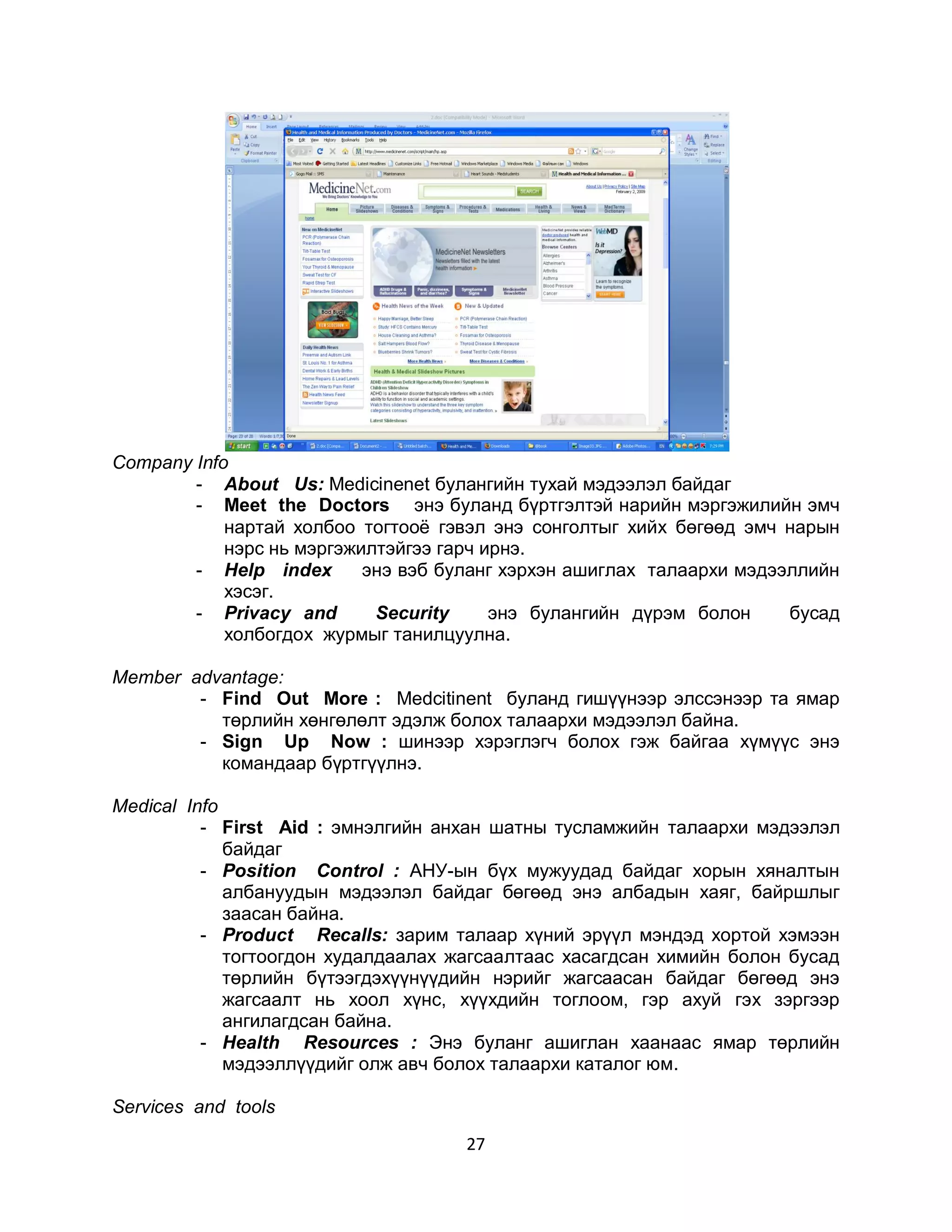 Соmpany Info
        - About Us: Medicinenet булангийн тухай мэдээлэл байдаг
        - Meet the Doctors энэ буланд бүртгэлтэй нарийн мэргэжилийн эмч
            нартай холбоо тогтооѐ гэвэл энэ сонголтыг хийх бөгөөд эмч нарын
            нэрс нь мэргэжилтэйгээ гарч ирнэ.
        - Неlp indeх       энэ вэб буланг хэрхэн ашиглах талаархи мэдээллийн
            хэсэг.
        - Privacy and       Security     энэ булангийн дүрэм болон     бусад
            холбогдох журмыг танилцуулна.

Member advantage:
        - Find Out More : Medcitinent буланд гишүүнээр элссэнээр та ямар
          төрлийн хөнгөлөлт эдэлж болох талаархи мэдээлэл байна.
        - Sign Up Now : шинээр хэрэглэгч болох гэж байгаа хүмүүс энэ
          командаар бүртгүүлнэ.

Medical Info
          - First Aid : эмнэлгийн анхан шатны тусламжийн талаархи мэдээлэл
             байдаг
          - Position Control : АНУ-ын бүх мужуудад байдаг хорын хяналтын
             албануудын мэдээлэл байдаг бөгөөд энэ албадын хаяг, байршлыг
             заасан байна.
          - Рroduct Recalls: зарим талаар хүний эрүүл мэндэд хортой хэмээн
             тогтоогдон худалдаалах жагсаалтаас хасагдсан химийн болон бусад
             төрлийн бүтээгдэхүүнүүдийн нэрийг жагсаасан байдаг бөгөөд энэ
             жагсаалт нь хоол хүнс, хүүхдийн тоглоом, гэр ахуй гэх зэргээр
             ангилагдсан байна.
          - Неаlth Resources : Энэ буланг ашиглан хаанаас ямар төрлийн
             мэдээллүүдийг олж авч болох талаархи каталог юм.

Services and tools
                                     27
 
