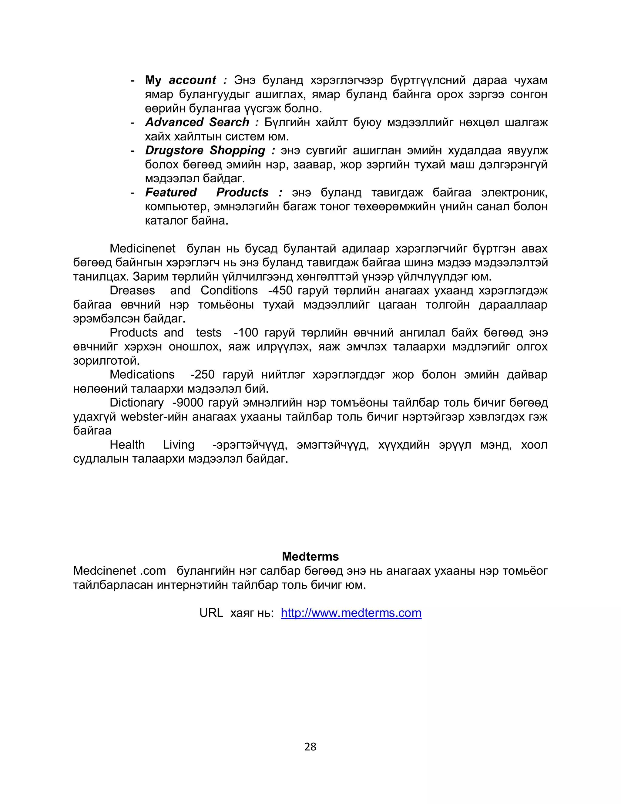 - Му ассоunt : Энэ буланд хэрэглэгчээр бүртгүүлсний дараа чухам
           ямар булангуудыг ашиглах, ямар буланд байнга орох зэргээ сонгон
           өөрийн булангаа үүсгэж болно.
         - Аdvanced Search : Бүлгийн хайлт буюу мэдээллийг нөхцөл шалгаж
           хайх хайлтын систем юм.
         - Drugstore Shopping : энэ сувгийг ашиглан эмийн худалдаа явуулж
           болох бөгөөд эмийн нэр, заавар, жор зэргийн тухай маш дэлгэрэнгүй
           мэдээлэл байдаг.
         - Featured    Products : энэ буланд тавигдаж байгаа электроник,
           компьютер, эмнэлэгийн багаж тоног төхөөрөмжийн үнийн санал болон
           каталог байна.

      Medicinenet булан нь бусад булантай адилаар хэрэглэгчийг бүртгэн авах
бөгөөд байнгын хэрэглэгч нь энэ буланд тавигдаж байгаа шинэ мэдээ мэдээлэлтэй
танилцах. Зарим төрлийн үйлчилгээнд хөнгөлттэй үнээр үйлчлүүлдэг юм.
      Dreases and Conditions -450 гаруй төрлийн анагаах ухаанд хэрэглэгдэж
байгаа өвчний нэр томьѐоны тухай мэдээллийг цагаан толгойн дарааллаар
эрэмбэлсэн байдаг.
      Products and tests -100 гаруй төрлийн өвчний ангилал байх бөгөөд энэ
өвчнийг хэрхэн оношлох, яаж илрүүлэх, яаж эмчлэх талаархи мэдлэгийг олгох
зорилготой.
      Medications -250 гаруй нийтлэг хэрэглэгддэг жор болон эмийн дайвар
нөлөөний талаархи мэдээлэл бий.
      Dictionary -9000 гаруй эмнэлгийн нэр томъѐоны тайлбар толь бичиг бөгөөд
удахгүй webster-ийн анагаах ухааны тайлбар толь бичиг нэртэйгээр хэвлэгдэх гэж
байгаа
      Health Living -эрэгтэйчүүд, эмэгтэйчүүд, хүүхдийн эрүүл мэнд, хоол
судлалын талаархи мэдээлэл байдаг.




                                 Мedterms
Меdcinenet .com булангийн нэг салбар бөгөөд энэ нь анагаах ухааны нэр томьѐог
тайлбарласан интернэтийн тайлбар толь бичиг юм.

                    URL хаяг нь: http://www.medterms.com




                                     28
 