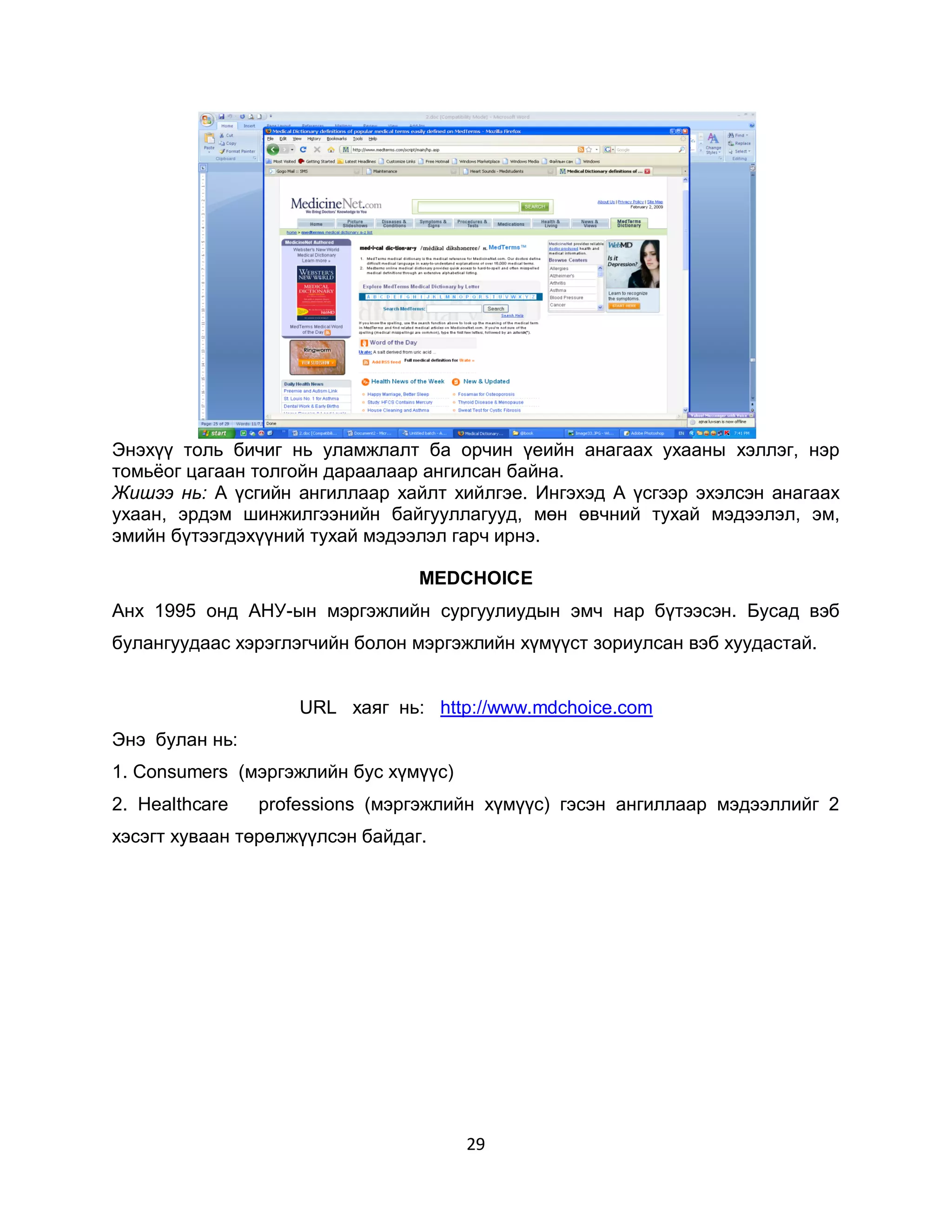 Энэхүү толь бичиг нь уламжлалт ба орчин үеийн анагаах ухааны хэллэг, нэр
томьѐог цагаан толгойн дараалаар ангилсан байна.
Жишээ нь: А үсгийн ангиллаар хайлт хийлгэе. Ингэхэд А үсгээр эхэлсэн анагаах
ухаан, эрдэм шинжилгээнийн байгууллагууд, мөн өвчний тухай мэдээлэл, эм,
эмийн бүтээгдэхүүний тухай мэдээлэл гарч ирнэ.

                                 MEDCHOICE
Анх 1995 онд АНУ-ын мэргэжлийн сургуулиудын эмч нар бүтээсэн. Бусад вэб
булангуудаас хэрэглэгчийн болон мэргэжлийн хүмүүст зориулсан вэб хуудастай.


                    URL хаяг нь: http://www.mdchoice.com
Энэ булан нь:
1. Соnsumers (мэргэжлийн бус хүмүүс)
2. Неаlthcare   professions (мэргэжлийн хүмүүс) гэсэн ангиллаар мэдээллийг 2
хэсэгт хуваан төрөлжүүлсэн байдаг.




                                       29
 