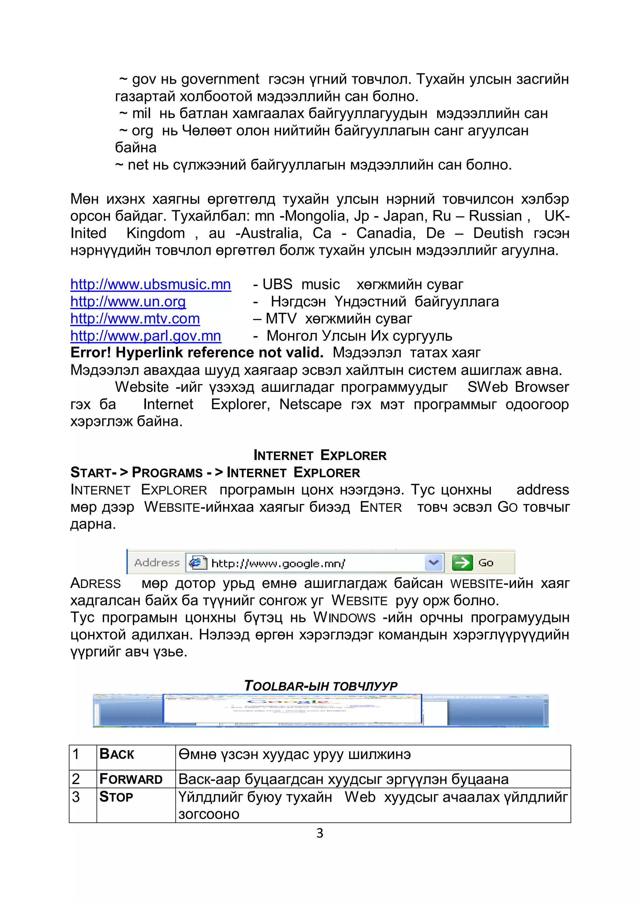 ~ gov нь government гэсэн үгний товчлол. Тухайн улсын засгийн
      газартай холбоотой мэдээллийн сан болно.
       ~ mil нь батлан хамгаалах байгууллагуудын мэдээллийн сан
       ~ оrg нь Чөлөөт олон нийтийн байгууллагын санг агуулсан
      байна
      ~ nеt нь сүлжээний байгууллагын мэдээллийн сан болно.

Мөн ихэнх хаягны өргөтгөлд тухайн улсын нэрний товчилсон хэлбэр
орсон байдаг. Тухайлбал: mn -Mongolia, Jр - Japan, Ru – Russian , UK-
Inited Kingdom , аu -Australia, Cа - Canadia, De – Deutish гэсэн
нэрнүүдийн товчлол өргөтгөл болж тухайн улсын мэдээллийг агуулна.

http://www.ubsmusic.mn - UBS music хөгжмийн суваг
http://www.un.org          - Нэгдсэн Үндэстний байгууллага
http://www.mtv.com         – MTV хөгжмийн суваг
http://www.parl.gov.mn     - Монгол Улсын Их сургууль
Error! Hyperlink reference not valid. Мэдээлэл татах хаяг
Мэдээлэл авахдаа шууд хаягаар эсвэл хайлтын систем ашиглаж авна.
        Website -ийг үзэхэд ашигладаг программуудыг SWeb Browser
гэх ба     Internet Explorer, Netsсаре гэх мэт программыг одоогоор
хэрэглэж байна.

                          INTERNET EXPLORER
START- > PROGRAMS - > INTERNET EXPLORER
INTERNET EXPLORER програмын цонх нээгдэнэ. Тус цонхны    address
мөр дээр W EBSITE-ийнхаа хаягыг биээд ENTER товч эсвэл GО товчыг
дарна.


ADRESS мөр дотор урьд емнө ашиглагдаж байсан WEBSITE-ийн хаяг
хадгалсан байх ба түүнийг сонгож уг W EBSITE руу орж болно.
Тус програмын цонхны бүтэц нь W INDOWS -ийн орчны програмуудын
цонхтой адилхан. Нэлээд өргөн хэрэглэдэг командын хэрэглүүрүүдийн
үүргийг авч үзье.

                       TOOLBAR-ЫН ТОВЧЛУУР



1   ВАСК      Өмнө үзсэн хуудас уруу шилжинэ
2   FORWARD   Васк-аар буцаагдсан хуудсыг эргүүлэн буцаана
3   STOP      Үйлдлийг буюу тухайн Web хуудсыг ачаалах үйлдлийг
              зогсооно
                                3
 