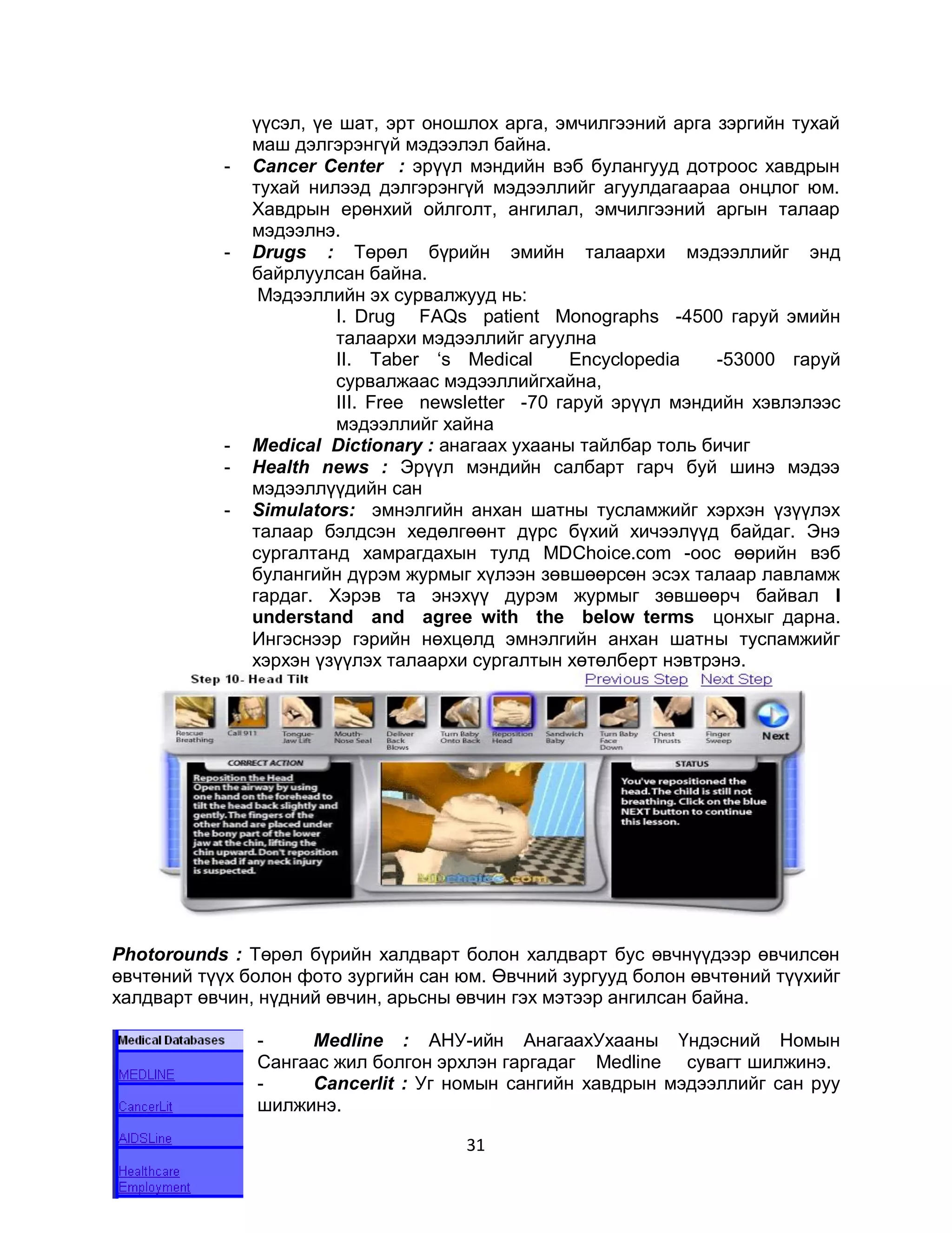 үүсэл, үе шат, эрт оношлох арга, эмчилгээний арга зэргийн тухай
                маш дэлгэрэнгүй мэдээлэл байна.
            -   Cancer Center : эрүүл мэндийн вэб булангууд дотроос хавдрын
                тухай нилээд дэлгэрэнгүй мэдээллийг агуулдагаараа онцлог юм.
                Хавдрын ерөнхий ойлголт, ангилал, эмчилгээний аргын талаар
                мэдээлнэ.
            -   Drugs : Төрөл бүрийн эмийн талаархи мэдээллийг энд
                байрлуулсан байна.
                 Мэдээллийн эх сурвалжууд нь:
                         I. Drug FAQs patient Monographs -4500 гаруй эмийн
                         талаархи мэдээллийг агуулна
                         II. Таber ‘s Medical       Encyclopedia  -53000 гаруй
                         сурвалжаас мэдээллийгхайна,
                         III. Free newsletter -70 гаруй эрүүл мэндийн хэвлэлээс
                         мэдээллийг хайна
            -   Medical Dictionary : анагаах ухааны тайлбар толь бичиг
            -   Health news : Эрүүл мэндийн салбарт гарч буй шинэ мэдээ
                мэдээллүүдийн сан
            -   Simulators: эмнэлгийн анхан шатны тусламжийг хэрхэн үзүүлэх
                талаар бэлдсэн хедөлгөөнт дүрс бүхий хичээлүүд байдаг. Энэ
                сургалтанд хамрагдахын тулд MDChoice.com -оос өөрийн вэб
                булангийн дүрэм журмыг хүлээн зөвшөөрсөн эсэх талаар лавламж
                гардаг. Хэрэв та энэхүү дурэм журмыг зөвшөөрч байвал I
                understand and agree with the below terms цонхыг дарна.
                Ингэснээр гэрийн нөхцөлд эмнэлгийн анхан шатны туспамжийг
                хэрхэн үзүүлэх талаархи сургалтын хөтөлберт нэвтрэнэ.




Photorounds : Төрөл бүрийн халдварт болон халдварт бус өвчнүүдээр өвчилсөн
өвчтөний түүх болон фото зургийн сан юм. Өвчний зургууд болон өвчтөний түүхийг
халдварт өвчин, нүдний өвчин, арьсны өвчин гэх мэтээр ангилсан байна.

                -    Medline : АНУ-ийн АнагаахУхааны Үндэсний Номын
                Сангаас жил болгон эрхлэн гаргадаг Medline сувагт шилжинэ.
                -    Cancerlit : Уг номын сангийн хавдрын мэдээллийг сан руу
                шилжинэ.

                                      31
 