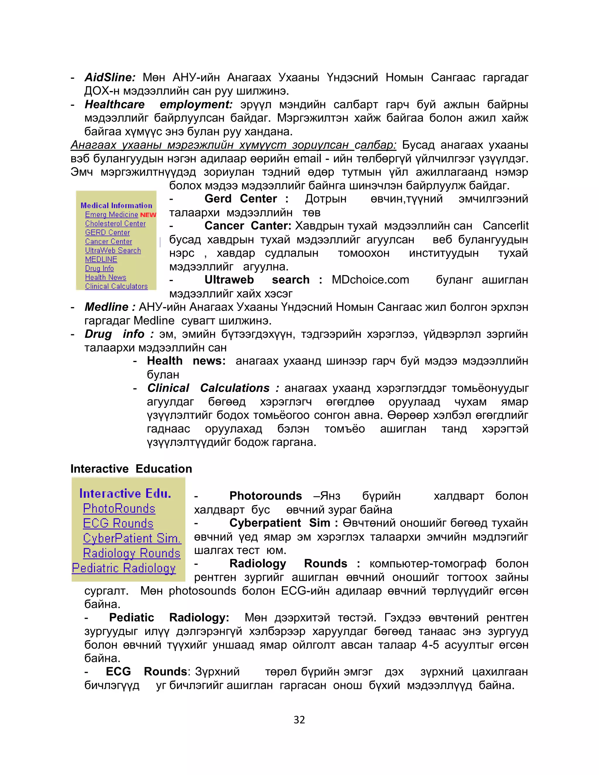 - AidSline: Мөн АНУ-ийн Анагаах Ухааны Үндэсний Номын Сангаас гаргадаг
  ДОХ-н мэдээллийн сан руу шилжинэ.
- Healthcare employment: эрүүл мэндийн салбарт гарч буй ажлын байрны
  мэдээллийг байрлуулсан байдаг. Мэргэжилтэн хайж байгаа болон ажил хайж
  байгаа хүмүүс энэ булан руу хандана.
Анагаах ухааны мэргэжлийн хүмүүст зориулсан салбар: Бусад анагаах ухааны
вэб булангуудын нэгэн адилаар өөрийн email - ийн төлбөргүй үйлчилгээг үзүүлдэг.
Эмч мэргэжилтнүүдэд зориулан тэдний өдөр тутмын үйл ажиллагаанд нэмэр
                 болох мэдээ мэдээллийг байнга шинэчлэн байрлуулж байдаг.
                 -     Gerd Center : Дотрын        өвчин,түүний эмчилгээний
                 талаархи мэдээллийн төв
                 -     Cancer Canter: Хавдрын тухай мэдээллийн сан Cancerlit
                 бусад хавдрын тухай мэдээллийг агуулсан      веб булангуудын
                 нэрс , хавдар судлалын       томоохон    институудын    тухай
                 мэдээллийг агуулна.
                 -     Ultraweb    search : MDchoice.com       буланг ашиглан
                 мэдээллийг хайх хэсэг
- Medline : АНУ-ийн Анагаах Ухааны Үндэсний Номын Сангаас жил болгон эрхлэн
  гаргадаг Medline сувагт шилжинэ.
- Drug info : эм, эмийн бүтээгдэхүүн, тэдгээрийн хэрэглээ, үйдвэрлэл зэргийн
  талаархи мэдээллийн сан
           - Health news: анагаах ухаанд шинээр гарч буй мэдээ мэдээллийн
             булан
           - Clinical Calculations : анагаах ухаанд хэрэглэгддэг томьѐонуудыг
             агуулдаг бөгөөд хэрэглэгч өгөгдлөө оруулаад чухам ямар
             үзүүлэлтийг бодох томьѐогоо сонгон авна. Өөрөөр хэлбэл өгөгдлийг
             гаднаас оруулахад бэлэн томъѐо ашиглан танд хэрэгтэй
             үзүүлэлтүүдийг бодож гаргана.

Interactive Education

                    -     Photorounds –Янз      бүрийн     халдварт болон
                    халдварт бус өвчний зураг байна
                    -     Суberpatient Sim : Өвчтөний оношийг бөгөөд тухайн
                    өвчний үед ямар эм хэрэглэх талаархи эмчийн мэдлэгийг
                    шалгах тест юм.
                    -     Radiology   Rounds : компьютер-томограф болон
                    рентген зургийг ашиглан өвчний оношийг тогтоох зайны
  сургалт. Мөн photosounds болон ЕСG-ийн адилаар өвчний төрлүүдийг өгсөн
  байна.
  -   Рediatic Radiology: Мөн дээрхитэй төстэй. Гэхдээ өвчтөний рентген
  зургуудыг илүү дэлгэрэнгүй хэлбэрээр харуулдаг бөгөөд танаас энэ зургууд
  болон өвчний түүхийг уншаад ямар ойлголт авсан талаар 4-5 асуултыг өгсөн
  байна.
  - ECG Rounds: Зүрхний         төрөл бүрийн эмгэг дэх зүрхний цахилгаан
  бичлэгүүд уг бичлэгийг ашиглан гаргасан онош бүхий мэдээллүүд байна.

                                      32
 