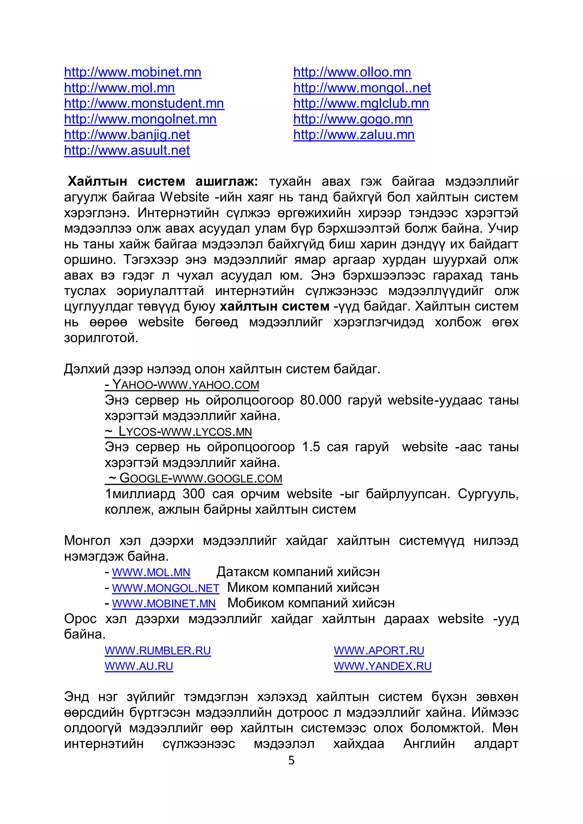 http://www.mobinet.mn            http://www.olloo.mn
http://www.mol.mn                http://www.mongol..net
http://www.monstudent.mn         http://www.mglclub.mn
http://www.mongolnet.mn          http://www.gogo.mn
http://www.banjig.net            http://www.zaluu.mn
http://www.asuult.net

 Хайлтын систем ашиглаж: тухайн авах гэж байгаа мэдээллийг
агуулж байгаа Website -ийн хаяг нь танд байхгүй бол хайлтын систем
хэрэглэнэ. Интернэтийн сүлжээ өргөжихийн хирээр тэндээс хэрэгтэй
мэдээллээ олж авах асуудал улам бүр бэрхшээлтэй болж байна. Учир
нь таны хайж байгаа мэдээлэл байхгүйд биш харин дэндүү их байдагт
оршино. Тэгэхээр энэ мэдээллийг ямар аргаар хурдан шуурхай олж
авах вэ гэдэг л чухал асуудал юм. Энэ бэрхшээлээс гарахад тань
туслах эориулалттай интернэтийн сүлжээнээс мэдээллүүдийг олж
цуглуулдаг төвүүд буюу хайлтын систем -үүд байдаг. Хайлтын систем
нь өөрөө website бөгөөд мэдээллийг хэрэглэгчидэд холбож өгөх
зорилготой.

Дэлхий дээр нэлээд олон хайлтын систем байдаг.
     - YAHOO-WWW.YAHOO.COM
     Энэ сервер нь ойролцоогоор 80.000 гаруй website-уудаас таны
     хэрэгтэй мэдээллийг хайна.
     ~ LYCOS-WWW.LYCOS.MN
     Энэ сервер нь ойропцоогоор 1.5 сая гаруй website -аас таны
     хэрэгтэй мэдээллийг хайна.
      ~ GOOGLE-WWW.GOOGLE.COM
     1миллиард 300 сая орчим website -ыг байрлуупсан. Сургууль,
     коллеж, ажлын байрны хайлтын систем

Монгол хэл дээрхи мэдээллийг хайдаг хайлтын системүүд нилээд
нэмэгдэж байна.
      - WWW.MOL.MN    Датаксм компаний хийсэн
      - WWW.MONGOL.NET Миком компаний хийсэн
      - WWW.MOBINET.MN Мобиком компаний хийсэн
Орос хэл дээрхи мэдээллийг хайдаг хайлтын дараах website -ууд
байна.
      WWW .RUMBLER.RU                 WWW .APORT.RU
      WWW .AU.RU                      WWW .YANDEX.RU

Энд нэг зүйлийг тэмдэглэн хэлэхэд хайлтын систем бүхэн зөвхөн
өөрсдийн бүртгэсэн мэдээллийн дотроос л мэдээллийг хайна. Иймээс
олдоогүй мэдээллийг өөр хайлтын системээс олох боломжтой. Мөн
интернэтийн сүлжээнээс мэдээлэл хайхдаа Английн алдарт
                               5
 