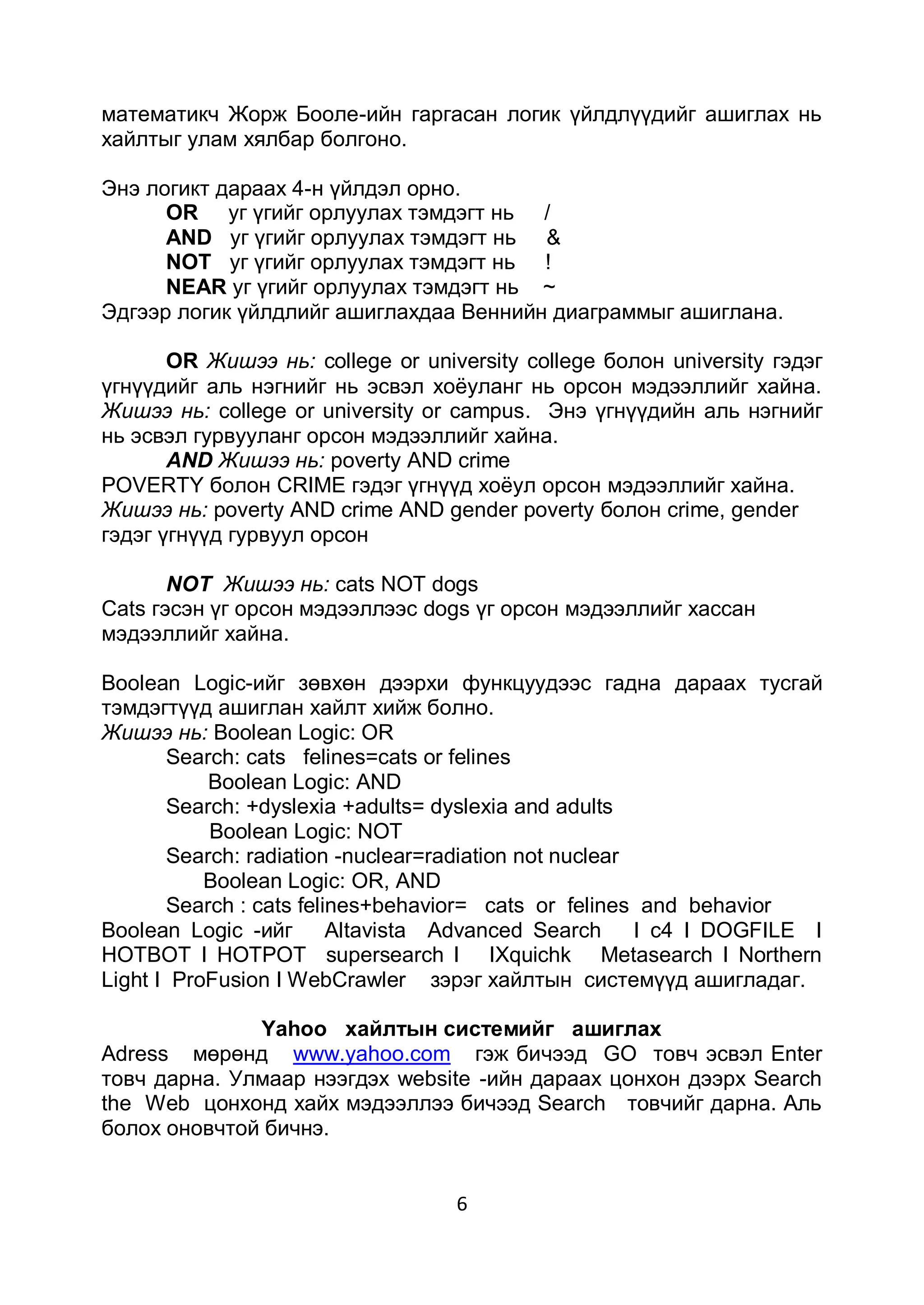 математикч Жорж Бооле-ийн гаргасан логик үйлдлүүдийг ашиглах нь
хайлтыг улам хялбар болгоно.

Энэ логикт дараах 4-н үйлдэл орно.
      OR уг үгийг орлуулах тэмдэгт нь /
      AND уг үгийг орлуулах тэмдэгт нь &
      NOT уг үгийг орлуулах тэмдэгт нь !
      NEAR уг үгийг орлуулах тэмдэгт нь ~
Эдгээр логик үйлдлийг ашиглахдаа Веннийн диаграммыг ашиглана.

       OR Жишээ нь: college or university college болон university гэдэг
үгнүүдийг аль нэгнийг нь эсвэл хоѐуланг нь орсон мэдээллийг хайна.
Жишээ нь: college or university or campus. Энэ үгнүүдийн аль нэгнийг
нь эсвэл гурвууланг орсон мэдээллийг хайна.
       AND Жишээ нь: poverty AND crime
POVERTY болон CRIME гэдэг үгнүүд хоѐул орсон мэдээллийг хайна.
Жишээ нь: poverty AND crime AND gender poverty болон crime, gender
гэдэг үгнүүд гурвуул орсон

       NOT Жишээ нь: cats NOT dogs
Cats гэсэн үг орсон мэдээллээс dogs үг орсон мэдээллийг хассан
мэдээллийг хайна.

Boolean Logic-ийг зөвхөн дээрхи функцуудээс гадна дараах тусгай
тэмдэгтүүд ашиглан хайлт хийж болно.
Жишээ нь: Boolean Logic: OR
       Search: cats felines=cats or felines
           Boolean Logic: AND
       Search: +dyslexia +adults= dyslexia and adults
           Boolean Logic: NOT
       Search: radiation -nuclear=radiation not nuclear
           Boolean Logic: OR, AND
       Search : cats felines+behavior= cats or felines and behavior
Boolean Logic -ийг Altavista Advanced Search            I c4 I DOGFILE I
HOTBOT I HOTPOT supersearch I IXquichk Metasearch I Northern
Light I ProFusion I WebCrawler зэрэг хайлтын системүүд ашигладаг.

              Yahoo хайлтын системийг ашиглах
Adress мөрөнд www.yahoo.com гэж бичээд GO товч эсвэл Enter
товч дарна. Улмаар нээгдэх website -ийн дараах цонхон дээрх Search
the Web цонхонд хайх мэдээллээ бичээд Search товчийг дарна. Аль
болох оновчтой бичнэ.


                                   6
 