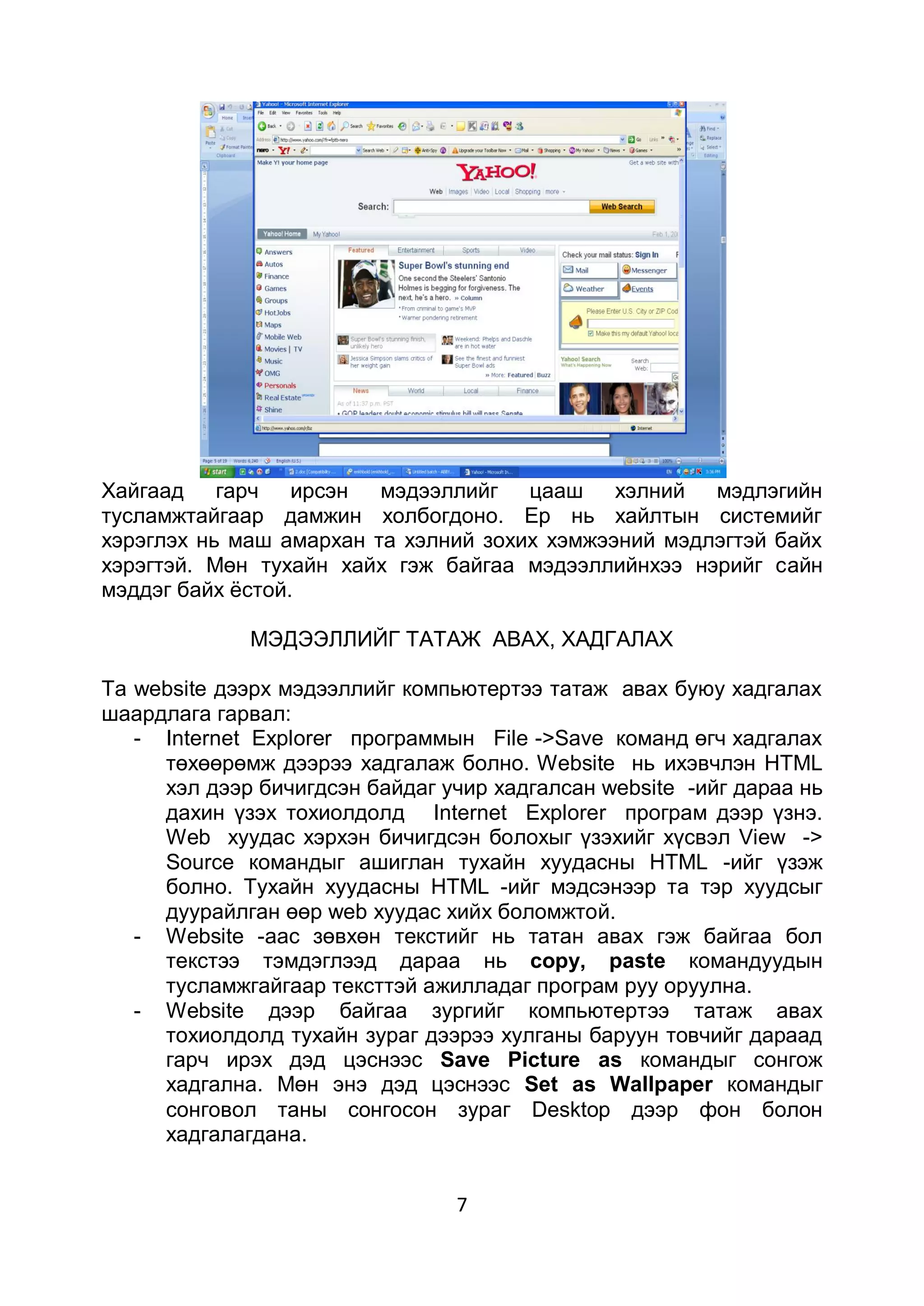 Хайгаад гарч ирсэн       мэдээллийг цааш хэлний мэдлэгийн
тусламжтайгаар дамжин холбогдоно. Ер нь хайлтын системийг
хэрэглэх нь маш амархан та хэлний зохих хэмжээний мэдлэгтэй байх
хэрэгтэй. Мөн тухайн хайх гэж байгаа мэдээллийнхээ нэрийг сайн
мэддэг байх ѐстой.

             МЭДЭЭЛЛИЙГ ТАТАЖ АВАХ, ХАДГАЛАX

Та website дээрх мэдээллийг компьютертээ татаж авах буюу хадгалах
шаардлага гарвал:
   - Internet Explorer программын File ->Save команд өгч хадгалах
     төхөөрөмж дээрээ хадгалаж болно. Website нь ихэвчлэн НТМL
     хэл дээр бичигдсэн байдаг учир хадгалсан website -ийг дараа нь
     дахин үзэх тохиолдолд Internet Explorer програм дээр үзнэ.
     Web хуудас хэрхэн бичигдсэн болохыг үзэхийг хүсвэл View ->
     Source командыг ашиглан тухайн хуудасны НТМL -ийг үзэж
     болно. Тухайн хуудасны НТМL -ийг мэдсэнээр та тэр хуудсыг
     дуурайлган өөр web хуудас хийх боломжтой.
   - Website -aac зөвхөн текстийг нь татан авах гэж байгаа бол
     текстээ тэмдэглээд дараа нь copy, paste командуудын
     тусламжгайгаар тексттэй ажилладаг програм руу оруулна.
   - Website дээр байгаа зургийг компьютертээ татаж авах
     тохиолдолд тухайн зураг дээрээ хулганы баруун товчийг дараад
     гарч ирэх дэд цэснээс Save Picture as командыг сонгож
     хадгална. Мөн энэ дэд цэснээс Set as Wallpaper командыг
     сонговол таны сонгосон зураг Desktop дээр фон болон
     хадгалагдана.


                                7
 