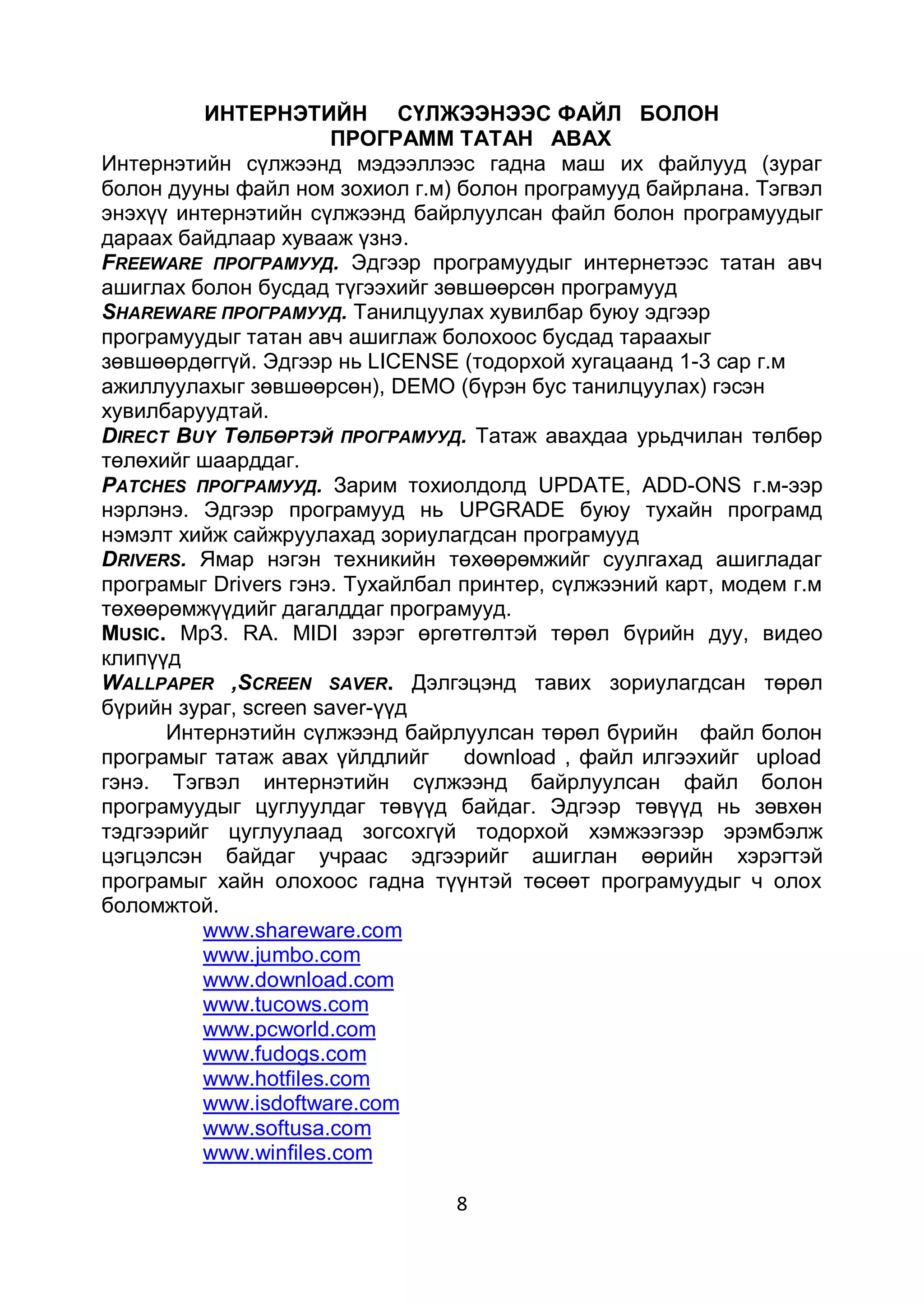 ИНТЕРНЭТИЙН СҮЛЖЭЭНЭЭС ФАЙЛ БОЛОН
                       ПРОГРАММ ТАТАН АВАХ
Интернэтийн сүлжээнд мэдээллээс гадна маш их файлууд (зураг
болон дууны файл ном зохиол г.м) болон програмууд байрлана. Тэгвэл
энэхүү интернэтийн сүлжээнд байрлуулсан файл болон програмуудыг
дараах байдлаар хувааж үзнэ.
FREEWARE ПРОГРАМУУД. Эдгээр програмуудыг интернетээс татан авч
ашиглах болон бусдад түгээхийг зөвшөөрсөн програмууд
SHAREWARE ПРОГРАМУУД. Танилцуулах хувилбар буюу эдгээр
програмуудыг татан авч ашиглаж болохоос бусдад тараахыг
зөвшөөрдөггүй. Эдгээр нь LICENSE (тодорхой хугацаанд 1-3 cap г.м
ажиллуулахыг зөвшөөрсөн), DEMO (бүрэн бус танилцуулах) гэсэн
хувилбаруудтай.
DIRECT BUY ТӨЛБӨРТЭЙ ПРОГРАМУУД. Татаж авахдаа урьдчилан төлбөр
төлөхийг шаарддаг.
PATCHES ПРОГРАМУУД. Зарим тохиолдолд UPDATE, ADD-ONS г.м-ээр
нэрлэнэ. Эдгээр програмууд нь UPGRADE буюу тухайн програмд
нэмэлт хийж сайжруулахад зориулагдсан програмууд
DRIVERS. Ямар нэгэн техникийн төхөөрөмжийг суулгахад ашигладаг
програмыг Drivers гэнэ. Тухайлбал принтер, сүлжээний карт, модем г.м
төхөөрөмжүүдийг дагалддаг програмууд.
MUSIC. МрЗ. RA. MIDI зэрэг өргөтгөлтэй төрөл бүрийн дуу, видео
клипүүд
WALLPAPER ,SCREEN SAVER. Дэлгэцэнд тавих зориулагдсан төрөл
бүрийн зураг, screen saver-үүд
      Интернэтийн сүлжээнд байрлуулсан төрөл бүрийн файл болон
програмыг татаж авах үйлдлийг     download , файл илгээхийг upload
гэнэ. Тэгвэл интернэтийн сүлжээнд байрлуулсан файл болон
програмуудыг цуглуулдаг төвүүд байдаг. Эдгээр төвүүд нь зөвхөн
тэдгээрийг цуглуулаад зогсохгүй тодорхой хэмжээгээр эрэмбэлж
цэгцэлсэн байдаг учраас эдгээрийг ашиглан өөрийн хэрэгтэй
програмыг хайн олохоос гадна түүнтэй төсөөт програмуудыг ч олох
боломжтой.
         www.shareware.com
         www.jumbo.com
         www.download.com
         www.tucows.com
         www.pcworld.com
         www.fudogs.com
         www.hotfiles.com
         www.isdoftware.com
         www.softusa.com
         www.winfiles.com

                                 8
 