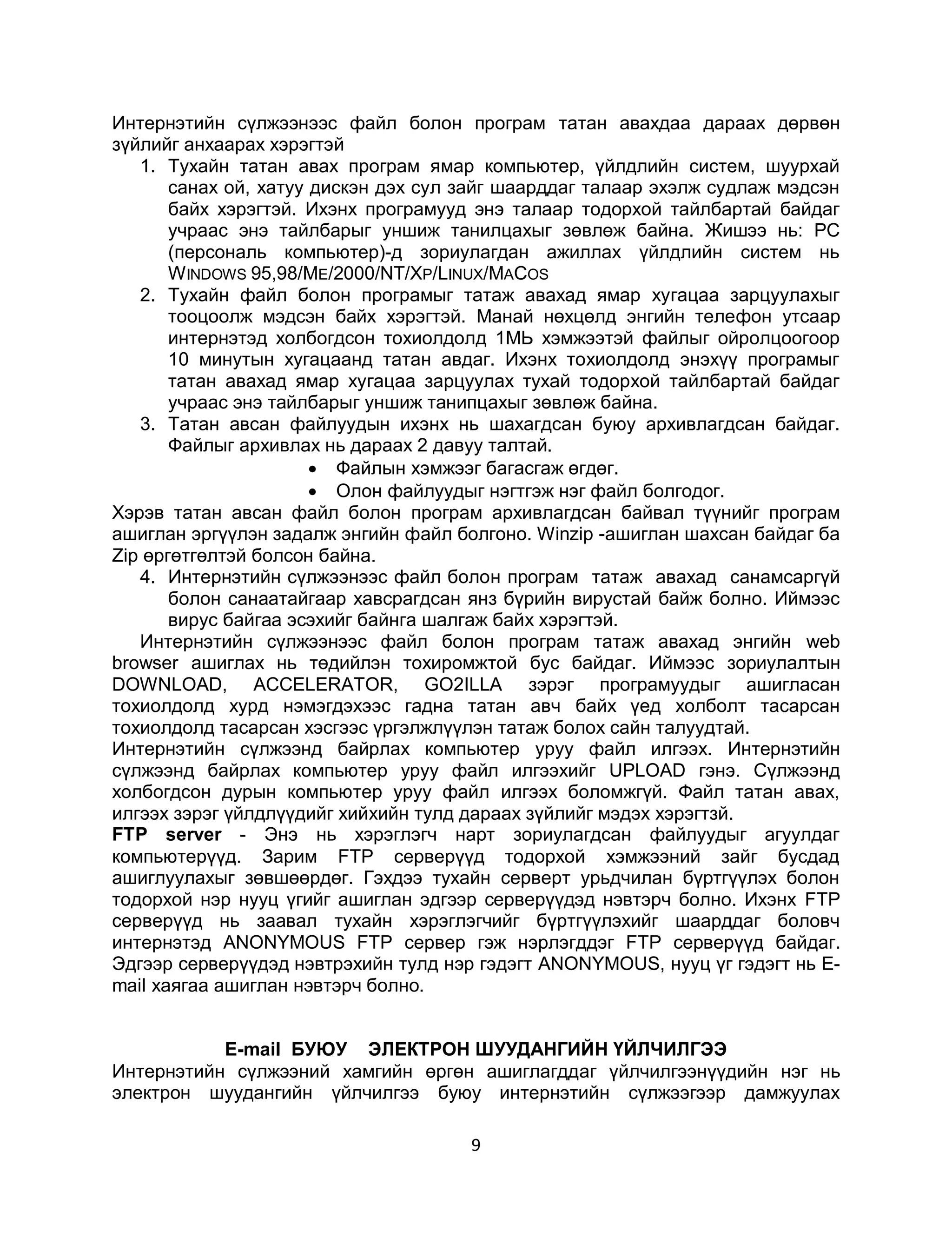 Интернэтийн сүлжээнээс файл болон програм татан авахдаа дараах дөрвөн
зүйлийг анхаарах хэрэгтэй
   1. Тухайн татан авах програм ямар компьютер, үйлдлийн систем, шуурхай
       санах ой, хатуу дискэн дэх сул зайг шаарддаг талаар эхэлж судлаж мэдсэн
       байх хэрэгтэй. Ихэнх програмууд энэ талаар тодорхой тайлбартай байдаг
       учраас энэ тайлбарыг уншиж танилцахыг зөвлөж байна. Жишээ нь: РС
       (персональ компьютер)-д зориулагдан ажиллах үйлдлийн систем нь
       W INDOWS 95,98/ME/2000/NT/XP/LINUX/MACOS
   2. Тухайн файл болон програмыг татаж авахад ямар хугацаа зарцуулахыг
       тооцоолж мэдсэн байх хэрэгтэй. Манай нөхцөлд энгийн телефон утсаар
       интернэтэд холбогдсон тохиолдолд 1МЬ хэмжээтэй файлыг ойролцоогоор
       10 минутын хугацаанд татан авдаг. Ихэнх тохиолдолд энэхүү програмыг
       татан авахад ямар хугацаа зарцуулах тухай тодорхой тайлбартай байдаг
       учраас энэ тайлбарыг уншиж танипцахыг зөвлөж байна.
   3. Татан авсан файлуудын ихэнх нь шахагдсан буюу архивлагдсан байдаг.
       Файлыг архивлах нь дараах 2 давуу талтай.
                        Файлын хэмжээг багасгаж өгдөг.
                        Олон файлуудыг нэгтгэж нэг файл болгодог.
Хэрэв татан авсан файл болон програм архивлагдсан байвал түүнийг програм
ашиглан эргүүлэн задалж энгийн файл болгоно. Winzip -ашиглан шахсан байдаг ба
Zip өргөтгөлтэй болсон байна.
   4. Интернэтийн сүлжээнээс файл болон програм татаж авахад санамсаргүй
       болон санаатайгаар хавсрагдсан янз бүрийн вирустай байж болно. Иймээс
       вирус байгаа эсэхийг байнга шалгаж байх хэрэгтэй.
   Интернэтийн сүлжээнээс файл болон програм татаж авахад энгийн web
browser ашиглах нь төдийлэн тохиромжтой бус байдаг. Иймээс зориулалтын
DOWNLOAD, ACCELERATOR, GO2ILLA зэрэг програмуудыг ашигласан
тохиолдолд хурд нэмэгдэхээс гадна татан авч байх үед холболт тасарсан
тохиолдолд тасарсан хэсгээс үргэлжлүүлэн татаж болох сайн талуудтай.
Интернэтийн сүлжээнд байрлах компьютер уруу файл илгээх. Интернэтийн
сүлжээнд байрлах компьютер уруу файл илгээхийг UPLOAD гэнэ. Сүлжээнд
холбогдсон дурын компьютер уруу файл илгээх боломжгүй. Файл татан авах,
илгээх зэрэг үйлдлүүдийг хийхийн тулд дараах зүйлийг мэдэх хэрэгтзй.
FTP server - Энэ нь хэрэглэгч нарт зориулагдсан файлуудыг агуулдаг
компьютерүүд. Зарим FTP серверүүд тодорхой хэмжээний зайг бусдад
ашиглуулахыг зөвшөөрдөг. Гэхдээ тухайн серверт урьдчилан бүртгүүлэх болон
тодорхой нэр нууц үгийг ашиглан эдгээр серверүүдэд нэвтэрч болно. Ихэнх FTP
серверүүд нь заавал тухайн хэрэглэгчийг бүртгүүлэхийг шаарддаг боловч
интернэтэд ANONYMOUS FTP сервер гэж нэрлэгддэг FTP серверүүд байдаг.
Эдгээр серверүүдэд нэвтрэхийн тулд нэр гэдэгт ANONYMOUS, нууц үг гэдэгт нь E-
mail хаягаа ашиглан нэвтэрч болно.


           E-mail БУЮУ ЭЛЕКТРОН ШУУДАНГИЙН ҮЙЛЧИЛГЭЭ
Интернэтийн сүлжээний хамгийн өргөн ашиглагддаг үйлчилгээнүүдийн нэг нь
электрон шуудангийн үйлчилгээ буюу интернэтийн сүлжээгээр дамжуулах

                                      9
 