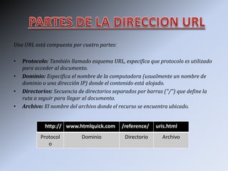 Una URL está compuesta por cuatro partes:
• Protocolo: También llamado esquema URL, especifica que protocolo es utilizado
para acceder al documento.
• Dominio: Especifica el nombre de la computadora (usualmente un nombre de
dominio o una dirección IP) donde el contenido está alojado.
• Directorios: Secuencia de directorios separados por barras ("/") que define la
ruta a seguir para llegar al documento.
• Archivo: El nombre del archivo donde el recurso se encuentra ubicado.
http:// www.htmlquick.com /reference/ uris.html
Protocol
o
Dominio Directorio Archivo
 