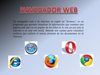 Un navegador web o de Internet, en inglés un "browser", es un
programa que permite visualizar la información que contiene una
página web (que es un página de los sitios en la red, ya sea esta la
Internet o en una red local). Además son usados para visualizar
archivos que utilicen el mismo formato de los documentos en la
Internet.
 