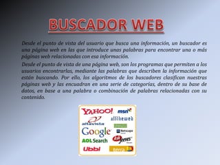 Desde el punto de vista del usuario que busca una información, un buscador es
una página web en las que introduce unas palabras para encontrar una o más
páginas web relacionadas con esa información.
Desde el punto de vista de una página web, son los programas que permiten a los
usuarios encontrarlas, mediante las palabras que describen la información que
están buscando. Por ello, los algoritmos de los buscadores clasifican nuestras
páginas web y las encuadran en una serie de categorías, dentro de su base de
datos, en base a una palabra o combinación de palabras relacionadas con su
contenido.
 