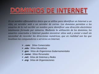 Es un nombre alfanumérico único que se utiliza para identificar en Internet a un
sitio, un servidor web o un servidor de correo. Los dominios permiten a los
usuarios de la red escribir un nombre para identificar una dirección electrónica
totalmente formada por números. Mediante la utilización de los dominios, los
usuarios conectados a Internet pueden encontrar sitios web y enviar e-mail sin
necesidad de recordar las direcciones numéricas, que en realidad son las que
localizan las computadoras o servicios en Internet.
 . com: Sitios Comerciales
 .edu: Sitios Educativos
 .gov: Sitios de Organismos Gubernamentales
 .name: Sitios Personales
 .net: Sitios de Sistemas y Redes
 .org: Sitios de Organizaciones
 