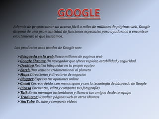 Además de proporcionar un acceso fácil a miles de millones de páginas web, Google
dispone de una gran cantidad de funciones especiales para ayudarnos a encontrar
exactamente lo que buscamos.
Los productos mas usados de Google son:
Búsqueda en la web Busca millones de paginas web
Google Chrome Un navegador que ofrece rapidez, estabilidad y seguridad
Desktop Realiza búsquedas en tu propio equipo
Earth Una ventana tridimensional al planeta
Maps Direcciones y directorio de negocios
Blogger Expresa tus opiniones online
Gmail Correo rápido, con menos spam y con la tecnología de búsqueda de Google
Picasa Encuentra, edita y comparte tus fotografías
Talk Envía mensajes instantáneos y llama a tus amigos desde tu equipo
Traductor Visualiza páginas web en otros idiomas
YouTube Ve, sube y comparte vídeos
 