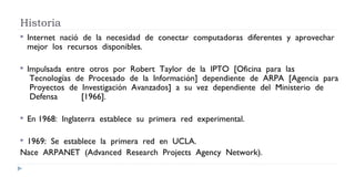 Historia
 Internet  nació  de  la  necesidad  de  conectar  computadoras  diferentes  y  aprovechar
mejor  los  recursos  disponibles.   
 Impulsada  entre  otros  por  Robert  Taylor  de  la  IPTO  [Oficina  para  las
 Tecnologías  de  Procesado  de  la  Información]  dependiente  de  ARPA  [Agencia  para
 Proyectos  de  Investigación  Avanzados]  a  su  vez  dependiente  del  Ministerio  de
 Defensa  [1966].
 En 1968:  Inglaterra  establece  su  primera  red  experimental.  
 1969:  Se  establece  la  primera  red  en  UCLA.  
Nace  ARPANET  (Advanced  Research  Projects  Agency  Network).
 