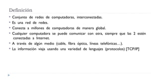 Definición
 Conjunto  de  redes  de  computadoras,  interconectadas.   
 Es  una  red  de  redes.   
 Conecta  a  millones  de  computadoras  de  manera  global.  
 Cualquier  computadora  se  puede  comunicar  con  otra,  siempre  que  las  2  estén
 conectadas  a  Internet.  
 A  través  de  algún  medio  (cable,  fibra  óptica,  líneas  telefónicas…).  
 La  información  viaja  usando  una  variedad  de  lenguajes  (protocolos) [TCP/IP]
 