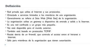 Definición
 Red  privada  que  utiliza  el  Internet  y  sus  protocolos.   
 Orientada  a  servicios  limitados  a  los  miembros  de  una  organización.   
 Generalmente  se  refiere  al  Sitio  Web  [Web  Site]  de  la  organización.   
 La  organización  utiliza  un  gateway  o  dispositivo  de  entrada  y  salida  a  la  Internet.
 Es  una  red  confinada  a  un  grupo  más  pequeño.  
 No  está  disponible  para  el  mundo  exterior.  
 También  está  basada  en  protocolos  TCP/IP  
 Reside  detrás  de  un  firewall,  que  controla  el  acceso  entre  el  Intranet  e
 Internet.
 Sólo  para  miembros  de  la  organización  que  tienen  autorización.  
 